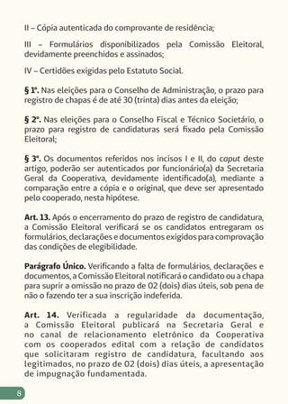 8
II – Cópia autenticada do comprovante de residência;
III – Formulários disponibilizados pela Comissão Eleitoral,
devidamente preenchidos e assinados;
IV – Certidões exigidas pelo Estatuto Social.
§ 1º. Nas eleições para o Conselho de Administração, o prazo para
registro de chapas é de até 30 (trinta) dias antes da eleição;
§ 2º. Nas eleições para o Conselho Fiscal e Técnico Societário, o
prazo para registro de candidaturas será fixado pela Comissão
Eleitoral;
§ 3º. Os documentos referidos nos incisos I e II, do caput deste
artigo, poderão ser autenticados por funcionário(a) da Secretaria
Geral da Cooperativa, devidamente identificado(a), mediante a
comparação entre a cópia e o original, que deve ser apresentado
pelo cooperado, nesta hipótese.
Art. 13. Após o encerramento do prazo de registro de candidatura,
a Comissão Eleitoral verificará se os candidatos entregaram os
formulários, declarações e documentos exigidos para comprovação
das condições de elegibilidade.
Parágrafo Único. Verificando a falta de formulários, declarações e
documentos, a Comissão Eleitoral notificará o candidato ou a chapa
para suprir a omissão no prazo de 02 (dois) dias úteis, sob pena de
não o fazendo ter a sua inscrição indeferida.
Art. 14. Verificada a regularidade da documentação,
a Comissão Eleitoral publicará na Secretaria Geral e
no canal de relacionamento eletrônico da Cooperativa
com os cooperados edital com a relação de candidatos
que solicitaram registro de candidatura, facultando aos
legitimados, no prazo de 02 (dois) dias úteis, a apresentação
de impugnação fundamentada.
 