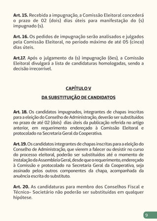 9
Art. 15. Recebida a impugnação, a Comissão Eleitoral concederá
o prazo de 02 (dois) dias úteis para manifestação do (s)
impugnado (s).
Art. 16. Os pedidos de impugnação serão analisados e julgados
pela Comissão Eleitoral, no período máximo de até 05 (cinco)
dias úteis.
Art.17. Após o julgamento da (s) impugnação (ões), a Comissão
Eleitoral divulgará a lista de candidaturas homologadas, sendo a
decisão irrecorrível.
CAPÍTULO V
DA SUBSTITUIÇÃO DE CANDIDATOS
Art. 18. Os candidatos impugnados, integrantes de chapas inscritas
para a eleição do Conselho de Administração, deverão ser substituídos
no prazo de até 02 (dois) dias úteis da publicação referida no artigo
anterior, em requerimento endereçado à Comissão Eleitoral e
protocolado na Secretaria Geral da Cooperativa.
Art.19.Os candidatos integrantes de chapas inscritas para a eleição do
Conselho de Administração, que vierem a falecer ou desistir no curso
do processo eleitoral, poderão ser substituídos até o momento de
instalaçãodaAssembleiaGeral,desdequeorequerimento,endereçado
à Comissão e protocolado na Secretaria Geral da Cooperativa, seja
assinado pelos outros componentes da chapa, acompanhada da
anuência escrita do substituto.
Art. 20. As candidaturas para membro dos Conselhos Fiscal e
Técnico- Societário não poderão ser substituídas em qualquer
hipótese.
 