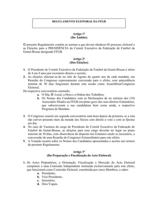 Artigo 1°
(Do Âmbito)
O presente Regulamento contém as normas a que devem obedecer 0 processo eleitoral e
as Eleições para a PRESIDÊNCIA do Comité Executivo da Federação de Futebol da
Guiné-Bissau designado FFGB.
Artigo 2°
(Das Eleições)
1. O Presidente do Comité Executivo da Federação de Futebol da Guiné-Bissau é eleito
de 4 em 4 anos por escrutínio directo e secreto;
2. As eleições efectuar-se-ão no mês de Agosto do quarto ano de cada mandato, em
Reunião do Congresso expressamente convocado para o efeito, com antecedência
mínima de 30 dias funcionará durante esta sessão como Assembleia/Congresso
Eleitoral;
Da respectiva convocatória constarão:
a. O Dia, 0 Local, a Hora e a Ordem dos Trabalhos;
b. Os Nomes dos Candidatos com as Declarações de no mínimo dez (10)
Associados filiados na FFGB em pleno gozo dos seus direitos Estatutários,
que subscreveram a sua candidatura bem como ainda, o respectivo
Programa de Mandato.
3. O Congresso reunirá em segunda convocatória uma hora depois da primeira, se a esta
não estiver presente mais da metade dos Sócios com direito a voto e com as Quotas
em dia;
4. No caso de Vacatura do cargo de Presidente do Comité Executivo da Federação de
Futebol da Guiné-Bissau, as eleições para esse cargo deverão ter lugar no prazo
máximo de 30 dias, com observância do disposto nos Estatutos sendo se necessário, a
convocarão de uma Reunião do Congresso Extraordinário para este efeito;
5. A Votação recairá sobre os Nomes dos Candidatos apresentados e aceites nos termos
do presente Regulamento.
Artigo 3°
(Da Preparação e Fiscalização do Acto Eleitoral)
1. Os Actos Prepratórios, a Orientação, Fiscalização e Direcção do Acto Eleitoral
competem a uma Comissão Independente instituída exclusivamente para este efeito,
que funcionará como Comissão Eleitoral, constituída por cinco Membros, a saber:
a. Presidente;
b. Vice-Presidente;
c. Secretário;
d. Dois Vogais.
REGULAMENTO ELEITORAL DA FFGB
 