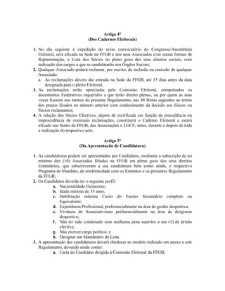 Artigo 4°
(Dos Cadernos Eleitorais)
1. No dia seguinte à expedição do aviso convocatório do Congresso/Assembleia
EleitoraI, será afixada na Sede da FFGB e dos seus Associados e/ou outras formas de
Representação, a Lista dos Sócios no pleno gozo dos seus direitos sociais, com
indicação dos cargos a que se candidatarão nos Órgãos Sociais;
2. Qualquer Associado poderá reclamar, por escrito, da inclusão ou omissão de qualquer
Associado.
a. As reclamações devem dar entrada na Sede da FFGB, até 15 dias antes da data
designada para o pleito Eleitoral.
3. As reclamações serão apreciadas pela Comissão Eleitoral, compulsados os
documentos Federativos requeridos a que terão direito plenos, ou por quem as suas
vezes fizerem nos termos do presente Regulamento, nas 48 Horas seguintes ao termo
dos prazos fixados no número anterior com conhecimento da decisão aos Sócios ou
Sócios reclamantes;
4. A relação dos Sócios Efectivos, depois de rectificada em função da procedência ou
improcedência de eventuais reclamações, constituirá o Caderno Eleitoral e estará
afixado nas Sedes da FFGB, das Associações e LGCF, antes, durante e depois de toda
a realização do respectivo acto.
Artigo 5°
(Da Apresentação de Candidatura)
1. As candidaturas podem ser apresentadas por Candidatos, mediante a subscrição de no
mínimo dez (10) Associados filiados na FFGB em pleno gozo dos seus direitos
Estatutários, que subscreveram a sua candidatura bem como ainda, o respectivo
Programa de Mandato, de conformidade com os Estatutos e os presentes Regulamento
da FFGB;
2. Os Candidatos deverão ter o seguinte perfil:
a. Nacionalidade Guineense;
b. Idade mínima de 35 anos;
c. Habilitação mínima Curso do Ensino Secundário completo ou
Equivalente;
d. Experiência Profissional, preferencialmente na área de gestão desportiva;
e. Vivência de Associativismo preferencialmente na área de dirigismo
desportivo;
f. Não ter sido condenado com nenhuma pena superior a um (1) de prisão
efectiva;
g. Não exercer cargo político; e
h. Designar um Mandatário da Lista.
3. A apresentação das candidaturas deverá obedecer ao modelo indicado em anexo a este
Regulamento, devendo ainda conter:
a. Carta do Candidato dirigida à Comissão Eleitoral da FFGB;
 