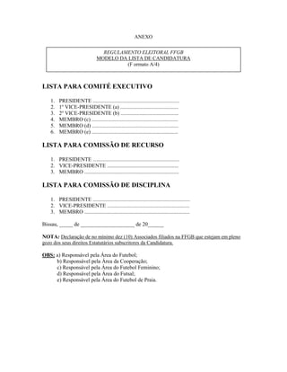 ANEXO
LISTA PARA COMITÉ EXECUTIVO
1. PRESIDENTE ................................................................
2. 1o
VICE-PRESIDENTE (a) ...........................................
3. 2o
VICE-PRESIDENTE (b) ...........................................
4. MEMBRO (c) ................................................................
5. MEMBRO (d) ................................................................
6. MEMBRO (e) ................................................................
LISTA PARA COMISSÃO DE RECURSO
1. PRESIDENTE ................................................................
2. VICE-PRESIDENTE .....................................................
3. MEMBRO ......................................................................
LISTA PARA COMISSÃO DE DISCIPLINA
1. PRESIDENTE ........................................................................
2. VICE-PRESIDENTE .............................................................
3. MEMBRO ..............................................................................
Bissau, _____ de ____________________ de 20______
NOTA: Declaração de no mínimo dez (10) Associados filiados na FFGB que estejam em pleno
gozo dos seus direitos Estatutários subscritores da Candidatura.
OBS: a) Responsável pela Área do Futebol;
b) Responsável pela Área da Cooperação;
c) Responsável pela Área do Futebol Feminino;
d) Responsável pela Área do Futsal;
e) Responsável pela Área do Futebol de Praia.
REGULAMENTO ELEITORAL FFGB
MODELO DA LISTA DE CANDIDATURA
(F ormato A/4)
 