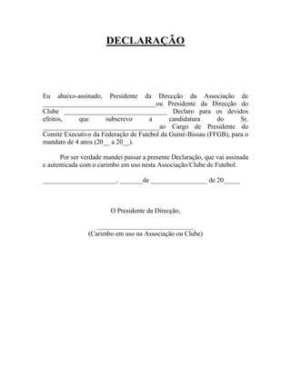 DECLARAÇÃO
Eu abaixo-assinado, Presidente da Direcção da Associação de
__________________________________ou Presidente da Direcção do
Clube _______________________________ Declaro para os devidos
efeitos, que subscrevo a candidatura do Sr.
___________________________________ao Cargo de Presidente do
Comité Executivo da Federação de Futebol da Guiné-Bissau (FFGB), para o
mandato de 4 anos (20__ a 20__).
Por ser verdade mandei passar a presente Declaração, que vai assinada
e autenticada com o carimbo em uso nesta Associação/Clube de Futebol.
______________________, _______de _________________ de 20_____
O Presidente da Direcção,
_____________________________
(Carimbo em uso na Associação ou Clube)
 
