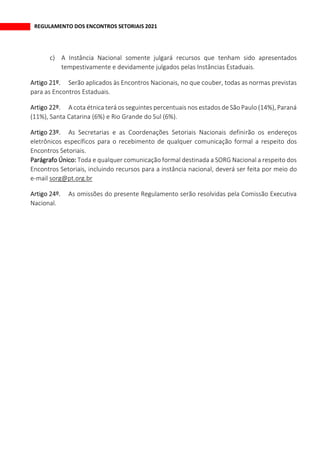 REGULAMENTO DOS ENCONTROS SETORIAIS 2021
c) A Instância Nacional somente julgará recursos que tenham sido apresentados
tempestivamente e devidamente julgados pelas Instâncias Estaduais.
Serão aplicados às Encontros Nacionais, no que couber, todas as normas previstas
para as Encontros Estaduais.
A cota étnica terá os seguintes percentuais nos estados de São Paulo (14%), Paraná
(11%), Santa Catarina (6%) e Rio Grande do Sul (6%).
As Secretarias e as Coordenações Setoriais Nacionais definirão os endereços
eletrônicos específicos para o recebimento de qualquer comunicação formal a respeito dos
Encontros Setoriais.
Parágrafo Único: Toda e qualquer comunicação formal destinada a SORG Nacional a respeito dos
Encontros Setoriais, incluindo recursos para a instância nacional, deverá ser feita por meio do
e-mail sorg@pt.org.br
As omissões do presente Regulamento serão resolvidas pela Comissão Executiva
Nacional.
 