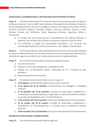 REGULAMENTO DOS ENCONTROS SETORIAIS 2021
CONVOCAÇÃO, CALENDÁRIO GERAL E METODOLOGIA DOS ENCONTROS SETORIAIS
O Diretório Nacional do PT convoca os Encontros das Secretarias Setoriais Agrária,
Combate ao Racismo, Cultura, LGBT, Meio Ambiente e Desenvolvimento, Mulheres, Sindical; e
das Coordenações Setoriais de Assuntos Indígenas; Ciência e Tecnologia; Comunitário; Direitos
Humanos; Economia Solidária; Educação; Energia e Recursos Minerais; Esporte e Lazer;
Moradia; Pessoas com Deficiência; Saúde; Segurança Alimentar; Segurança Pública e
Transportes.
a) O mandato dos (as) Secretários (as) e Coordenadores (as) Setoriais Nacionais e
Estaduais, dos membros dos Coletivos e respectivos suplentes serão de 4 anos.
b) Fica autorizada a criação das Coordenações Provisórias e os Encontros das
Coordenações Setoriais de Direitos dos Animais; Inter-religioso e Pessoa Idosa.
Os Encontros Setoriais serão realizados de forma remota, com reuniões realizadas
por meio de videoconferência, com reuniões presenciais em casos excepcionais (observando as
condições de segurança sanitária), com credenciamento prévio e votação eletrônica.
Os Encontros Setoriais terão como pauta os seguintes temas:
a) Conjuntura Nacional;
b) Preparar os setores de atuação para as eleições de 2022;
c) Relação com os Movimentos Sociais, mobilização do PT e inovação da ação
partidária;
d) Assuntos específicos de cada setor.
O Calendário dos Encontros Setoriais será o seguinte:
a) 10 de agosto: Ato Nacional de abertura dos Encontros Setoriais
b) 10 de agosto até 10 de setembro: Credenciamento dos Delegados e Delegadas
Estaduais.
c) 1º de setembro até 10 de setembro: Inscrição de textos base, candidatos/as a
Secretários/as ou Coordenadores/as; chapas para os respectivos Coletivos Estaduais
e as chapas de delegados/as para o Encontro Nacional.
d) 15 de setembro até 14 de novembro: Prazo para realização dos Encontros Estaduais.
e) 10 de outubro até 20 de outubro: Inscrição de textos-base, candidatos/as a
Secretários/as ou Coordenadores/as e as chapas para os respectivos Coletivos
Nacionais.
f) 19 de novembro até 12 de dezembro: Prazo para realização dos Encontros Nacionais.
CRITÉRIOS DE PARTICIPAÇÃO E ADESÃO SETORIAL
Os critérios de participação serão os seguintes:
 