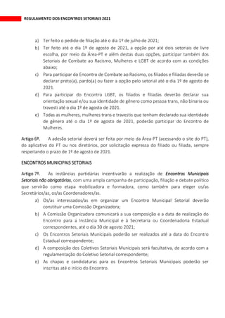 REGULAMENTO DOS ENCONTROS SETORIAIS 2021
a) Ter feito o pedido de filiação até o dia 1º de julho de 2021;
b) Ter feito até o dia 1º de agosto de 2021, a opção por até dois setoriais de livre
escolha, por meio da Área-PT e além destas duas opções, participar também dos
Setoriais de Combate ao Racismo, Mulheres e LGBT de acordo com as condições
abaixo;
c) Para participar do Encontro de Combate ao Racismo, os filiados e filiadas deverão se
declarar preto(a), pardo(a) ou fazer a opção pelo setorial até o dia 1º de agosto de
2021.
d) Para participar do Encontro LGBT, os filiados e filiadas deverão declarar sua
orientação sexual e/ou sua identidade de gênero como pessoa trans, não binaria ou
travesti até o dia 1º de agosto de 2021.
e) Todas as mulheres, mulheres trans e travestis que tenham declarado sua identidade
de gênero até o dia 1º de agosto de 2021, poderão participar do Encontro de
Mulheres.
A adesão setorial deverá ser feita por meio da Área-PT (acessando o site do PT),
do aplicativo do PT ou nos diretórios, por solicitação expressa do filiado ou filiada, sempre
respeitando o prazo de 1º de agosto de 2021.
ENCONTROS MUNICIPAIS SETORIAIS
As instâncias partidárias incentivarão a realização de Encontros Municipais
Setoriais não obrigatórios, com uma ampla campanha de participação, filiação e debate político
que servirão como etapa mobilizadora e formadora, como também para eleger os/as
Secretários/as, os/as Coordenadores/as.
a) Os/as interessados/as em organizar um Encontro Municipal Setorial deverão
constituir uma Comissão Organizadora;
b) A Comissão Organizadora comunicará a sua composição e a data de realização do
Encontro para a Instância Municipal e à Secretaria ou Coordenadoria Estadual
correspondentes, até o dia 30 de agosto 2021;
c) Os Encontros Setoriais Municipais poderão ser realizados até a data do Encontro
Estadual correspondente;
d) A composição dos Coletivos Setoriais Municipais será facultativa, de acordo com a
regulamentação do Coletivo Setorial correspondente;
e) As chapas e candidaturas para os Encontros Setoriais Municipais poderão ser
inscritas até o início do Encontro.
 