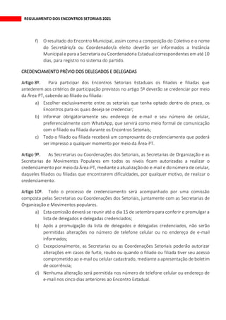 REGULAMENTO DOS ENCONTROS SETORIAIS 2021
f) O resultado do Encontro Municipal, assim como a composição do Coletivo e o nome
do Secretário/a ou Coordenador/a eleito deverão ser informados a Instância
Municipal e para a Secretaria ou Coordenadoria Estadual correspondentes em até 10
dias, para registro no sistema do partido.
CREDENCIAMENTO PRÉVIO DOS DELEGADOS E DELEGADAS
Para participar dos Encontros Setoriais Estaduais os filiados e filiadas que
antederem aos critérios de participação previstos no artigo 5º deverão se credenciar por meio
da Área-PT, cabendo ao filiado ou filiada:
a) Escolher exclusivamente entre os setoriais que tenha optado dentro do prazo, os
Encontros para os quais deseja se credenciar;
b) Informar obrigatoriamente seu endereço de e-mail e seu número de celular,
preferencialmente com WhatsApp, que servirá como meio formal de comunicação
com o filiado ou filiada durante os Encontros Setoriais;
c) Todo o filiado ou filiada receberá um comprovante do credenciamento que poderá
ser impresso a qualquer momento por meio da Área-PT.
As Secretarias ou Coordenações dos Setoriais, as Secretarias de Organização e as
Secretarias de Movimentos Populares em todos os níveis ficam autorizadas a realizar o
credenciamento por meio da Área-PT, mediante a atualização do e-mail e do número de celular,
daqueles filiados ou filiadas que encontrarem dificuldades, por qualquer motivo, de realizar o
credenciamento.
Todo o processo de credenciamento será acompanhado por uma comissão
composta pelas Secretarias ou Coordenações dos Setoriais, juntamente com as Secretarias de
Organização e Movimentos populares.
a) Esta comissão deverá se reunir até o dia 15 de setembro para conferir e promulgar a
lista de delegados e delegadas credenciados;
b) Após a promulgação da lista de delegados e delegadas credenciados, não serão
permitidas alterações no número de telefone celular ou no endereço de e-mail
informados;
c) Excepcionalmente, as Secretarias ou as Coordenações Setoriais poderão autorizar
alterações em casos de furto, roubo ou quando o filiado ou filiada tiver seu acesso
comprometido ao e-mail ou celular cadastrado, mediante a apresentação de boletim
de ocorrência;
d) Nenhuma alteração será permitida nos número de telefone celular ou endereço de
e-mail nos cinco dias anteriores ao Encontro Estadual.
 
