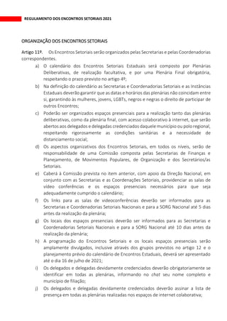REGULAMENTO DOS ENCONTROS SETORIAIS 2021
ORGANIZAÇÃO DOS ENCONTROS SETORIAIS
Os Encontros Setoriais serão organizados pelas Secretarias e pelas Coordenadorias
correspondentes.
a) O calendário dos Encontros Setoriais Estaduais será composto por Plenárias
Deliberativas, de realização facultativa, e por uma Plenária Final obrigatória,
respeitando o prazo previsto no artigo 4º;
b) Na definição do calendário as Secretarias e Coordenadorias Setoriais e as Instâncias
Estaduais deverão garantir que as datas e horários das plenárias não coincidam entre
si, garantindo às mulheres, jovens, LGBTs, negros e negras o direito de participar de
outros Encontros;
c) Poderão ser organizados espaços presenciais para a realização tanto das plenárias
deliberativas, como da plenária final, com acesso colaborativo à internet, que serão
abertos aos delegados e delegadas credenciados daquele município ou polo regional,
respeitando rigorosamente as condições sanitárias e a necessidade de
distanciamento social;
d) Os aspectos organizativos dos Encontros Setoriais, em todos os níveis, serão de
responsabilidade de uma Comissão composta pelas Secretarias de Finanças e
Planejamento, de Movimentos Populares, de Organização e dos Secretários/as
Setoriais.
e) Caberá à Comissão prevista no item anterior, com apoio da Direção Nacional, em
conjunto com as Secretarias e as Coordenações Setoriais, providenciar as salas de
vídeo conferências e os espaços presenciais necessários para que seja
adequadamente cumprido o calendário;
f) Os links para as salas de videoconferências deverão ser informados para as
Secretarias e Coordenadorias Setoriais Nacionais e para a SORG Nacional até 5 dias
antes da realização da plenária;
g) Os locais dos espaços presenciais deverão ser informados para as Secretarias e
Coordenadorias Setoriais Nacionais e para a SORG Nacional até 10 dias antes da
realização da plenária;
h) A programação do Encontros Setoriais e os locais espaços presenciais serão
amplamente divulgados, inclusive através dos grupos previstos no artigo 12 e o
planejamento prévio do calendário de Encontros Estaduais, deverá ser apresentado
até o dia 16 de julho de 2021;
i) Os delegados e delegadas devidamente credenciados deverão obrigatoriamente se
identificar em todas as plenárias, informando no chat seu nome completo e
município de filiação;
j) Os delegados e delegadas devidamente credenciados deverão assinar a lista de
presença em todas as plenárias realizadas nos espaços de internet colaborativa;
 
