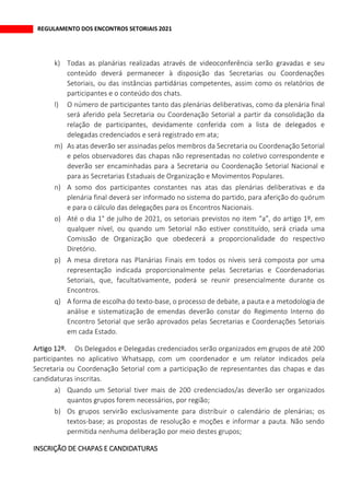 REGULAMENTO DOS ENCONTROS SETORIAIS 2021
k) Todas as planárias realizadas através de videoconferência serão gravadas e seu
conteúdo deverá permanecer à disposição das Secretarias ou Coordenações
Setoriais, ou das instâncias partidárias competentes, assim como os relatórios de
participantes e o conteúdo dos chats.
l) O número de participantes tanto das plenárias deliberativas, como da plenária final
será aferido pela Secretaria ou Coordenação Setorial a partir da consolidação da
relação de participantes, devidamente conferida com a lista de delegados e
delegadas credenciados e será registrado em ata;
m) As atas deverão ser assinadas pelos membros da Secretaria ou Coordenação Setorial
e pelos observadores das chapas não representadas no coletivo correspondente e
deverão ser encaminhadas para a Secretaria ou Coordenação Setorial Nacional e
para as Secretarias Estaduais de Organização e Movimentos Populares.
n) A somo dos participantes constantes nas atas das plenárias deliberativas e da
plenária final deverá ser informado no sistema do partido, para aferição do quórum
e para o cálculo das delegações para os Encontros Nacionais.
o) Até o dia 1° de julho de 2021, os setoriais previstos no item “a”, do artigo 1º, em
qualquer nível, ou quando um Setorial não estiver constituído, será criada uma
Comissão de Organização que obedecerá a proporcionalidade do respectivo
Diretório.
p) A mesa diretora nas Planárias Finais em todos os níveis será composta por uma
representação indicada proporcionalmente pelas Secretarias e Coordenadorias
Setoriais, que, facultativamente, poderá se reunir presencialmente durante os
Encontros.
q) A forma de escolha do texto-base, o processo de debate, a pauta e a metodologia de
análise e sistematização de emendas deverão constar do Regimento Interno do
Encontro Setorial que serão aprovados pelas Secretarias e Coordenações Setoriais
em cada Estado.
Os Delegados e Delegadas credenciados serão organizados em grupos de até 200
participantes no aplicativo Whatsapp, com um coordenador e um relator indicados pela
Secretaria ou Coordenação Setorial com a participação de representantes das chapas e das
candidaturas inscritas.
a) Quando um Setorial tiver mais de 200 credenciados/as deverão ser organizados
quantos grupos forem necessários, por região;
b) Os grupos servirão exclusivamente para distribuir o calendário de plenárias; os
textos-base; as propostas de resolução e moções e informar a pauta. Não sendo
permitida nenhuma deliberação por meio destes grupos;
INSCRIÇÃO DE CHAPAS E CANDIDATURAS
 