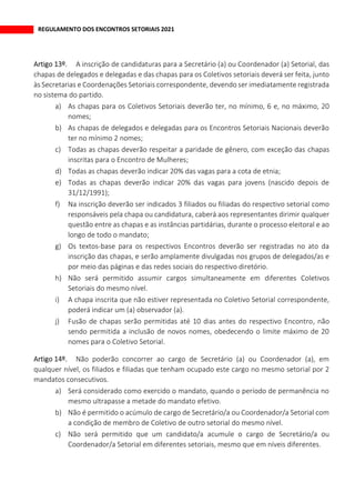 REGULAMENTO DOS ENCONTROS SETORIAIS 2021
A inscrição de candidaturas para a Secretário (a) ou Coordenador (a) Setorial, das
chapas de delegados e delegadas e das chapas para os Coletivos setoriais deverá ser feita, junto
às Secretarias e Coordenações Setoriais correspondente, devendo ser imediatamente registrada
no sistema do partido.
a) As chapas para os Coletivos Setoriais deverão ter, no mínimo, 6 e, no máximo, 20
nomes;
b) As chapas de delegados e delegadas para os Encontros Setoriais Nacionais deverão
ter no mínimo 2 nomes;
c) Todas as chapas deverão respeitar a paridade de gênero, com exceção das chapas
inscritas para o Encontro de Mulheres;
d) Todas as chapas deverão indicar 20% das vagas para a cota de etnia;
e) Todas as chapas deverão indicar 20% das vagas para jovens (nascido depois de
31/12/1991);
f) Na inscrição deverão ser indicados 3 filiados ou filiadas do respectivo setorial como
responsáveis pela chapa ou candidatura, caberá aos representantes dirimir qualquer
questão entre as chapas e as instâncias partidárias, durante o processo eleitoral e ao
longo de todo o mandato;
g) Os textos-base para os respectivos Encontros deverão ser registradas no ato da
inscrição das chapas, e serão amplamente divulgadas nos grupos de delegados/as e
por meio das páginas e das redes sociais do respectivo diretório.
h) Não será permitido assumir cargos simultaneamente em diferentes Coletivos
Setoriais do mesmo nível.
i) A chapa inscrita que não estiver representada no Coletivo Setorial correspondente,
poderá indicar um (a) observador (a).
j) Fusão de chapas serão permitidas até 10 dias antes do respectivo Encontro, não
sendo permitida a inclusão de novos nomes, obedecendo o limite máximo de 20
nomes para o Coletivo Setorial.
Não poderão concorrer ao cargo de Secretário (a) ou Coordenador (a), em
qualquer nível, os filiados e filiadas que tenham ocupado este cargo no mesmo setorial por 2
mandatos consecutivos.
a) Será considerado como exercido o mandato, quando o período de permanência no
mesmo ultrapasse a metade do mandato efetivo.
b) Não é permitido o acúmulo de cargo de Secretário/a ou Coordenador/a Setorial com
a condição de membro de Coletivo de outro setorial do mesmo nível.
c) Não será permitido que um candidato/a acumule o cargo de Secretário/a ou
Coordenador/a Setorial em diferentes setoriais, mesmo que em níveis diferentes.
 