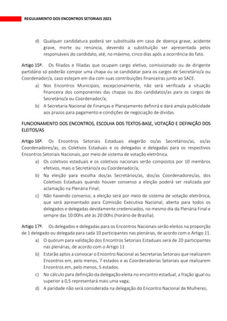 REGULAMENTO DOS ENCONTROS SETORIAIS 2021
d) Qualquer candidatura poderá ser substituída em caso de doença grave, acidente
grave, morte ou renúncia, devendo a substituição ser apresentada pelos
responsáveis do candidato, até, no máximo, cinco dias após a ocorrência do fato.
Os filiados e filiadas que ocupam cargo eletivo, comissionado ou de dirigente
partidário só poderão compor uma chapa ou se candidatar para os cargos de Secretário/a ou
Coordenador/a, caso estejam em dia com suas contribuições financeiras junto ao SACE.
a) Nos Encontros Municipais, excepcionalmente, não será verificada a situação
financeira dos componentes das chapas ou dos candidatos/as para os cargos de
Secretário/a ou Coordenador/a;
b) A Secretaria Nacional de Finanças e Planejamento definirá e dará ampla publicidade
aos prazos para pagamento e condições de negociação de dividas.
FUNCIONAMENTO DOS ENCONTROS, ESCOLHA DOS TEXTOS-BASE, VOTAÇÃO E DEFINIÇÃO DOS
ELEITOS/AS
Os Encontros Setoriais Estaduais elegerão os/as Secretários/as, os/as
Coordenadores/as, os Coletivos Estaduais e os delegados e delegadas para os respectivos
Encontros Setoriais Nacionais, por meio de sistema de votação eletrônica.
a) Os coletivos estaduais e os coletivos nacionais serão compostos por 10 membros
efetivos, mais o Secretário/a ou Coordenador/a;
b) Na eleição para escolha dos/as Secretários/as, dos/as Coordenadores/as, dos
Coletivos Estaduais quando houver consenso a eleição poderá ser realizada por
aclamação na Plenária Final;
c) Não havendo consenso, a eleição será por meio de sistema de votação eletrônica,
que será apresentado para Comissão Executiva Nacional, aberta para todos os
delegados e delegadas devidamente credenciados, no mesmo dia da Plenária Final e
sempre das 10:00hs até às 20:00hs (horário de Brasília).
Os delegados e delegadas para os Encontros Nacionais serão eleitos na proporção
de 1 delegado ou delegada para cada 10 participantes nas plenárias, de acordo com o Artigo 11.
a) O quórum para validação dos Encontros Setoriais Estaduais será de 20 participantes
nas plenárias, de acordo com o Artigo 11
b) Estarão aptos a convocar o Encontro Nacional as Secretarias Setoriais que realizarem
Encontros em, pelo menos, 7 estados e as Coordenadorias Setoriais que realizarem
Encontros em, pelo menos, 5 estados.
c) No cálculo para definição da delegação eleita no encontro estadual, a fração igual ou
superior a 0,5 representará mais uma vaga;
d) A paridade não será considerada na delegação do Encontro Nacional de Mulheres;
 