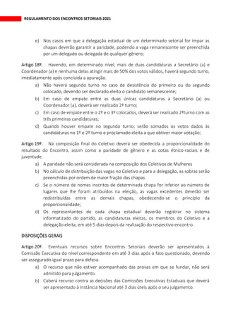 REGULAMENTO DOS ENCONTROS SETORIAIS 2021
e) Nos casos em que a delegação estadual de um determinado setorial for ímpar as
chapas deverão garantir a paridade, podendo a vaga remanescente ser preenchida
por um delegado ou delegada de qualquer gênero;
Havendo, em determinado nível, mais de duas candidaturas a Secretário (a) e
Coordenador (a) e nenhuma delas atingir mais de 50% dos votos válidos, haverá segundo turno,
imediatamente após concluída a apuração.
a) Não haverá segundo turno no caso de desistência do primeiro ou do segundo
colocado, devendo ser declarado eleito o candidato remanescente;
b) Em caso de empate entre as duas únicas candidaturas a Secretário (a) ou
Coordenador (a), deverá ser realizado 2º turno;
c) Em caso de empate entre o 2º e o 3º colocados, deverá ser realizado 2ºturno com as
três primeiras candidaturas;
d) Quando houver empate no segundo turno, serão somados os votos dados às
candidaturas no 1º e 2º turno e proclamado eleita a que obtiver maior votação;
Na composição final do Coletivo deverá ser obedecida a proporcionalidade do
resultado do Encontro, assim como a paridade de gênero e as cotas étnico-raciais e de
juventude.
a) A paridade não será considerada na composição dos Coletivos de Mulheres
b) No cálculo de distribuição das vagas no Coletivo e para a delegação, as sobras serão
preenchidas por ordem de maior fração das chapas.
c) Se o número de nomes inscritos de determinada chapa for inferior ao número de
lugares que lhe foram atribuídos na eleição, as vagas excedentes deverão ser
redistribuídas entre as demais chapas, obedecendo-se o princípio da
proporcionalidade;
d) Os representantes de cada chapa estadual deverão registrar no sistema
informatizado do partido, as candidaturas eleitas, os membros do Coletivo e a
delegação eleita, em até 5 dias depois da realização do respectivo encontro.
DISPOSIÇÕES GERAIS
Eventuais recursos sobre Encontros Setoriais deverão ser apresentados à
Comissão Executiva do nível correspondente em até 3 dias após o fato questionado, devendo
ser assegurado igual prazo para defesa.
a) O recurso que não estiver acompanhado das provas em que se fundar, não será
admitido para julgamento.
b) Caberá recurso contra as decisões das Comissões Executivas Estaduais que deverá
ser apresentado à Instância Nacional até 3 dias úteis após o seu julgamento.
 