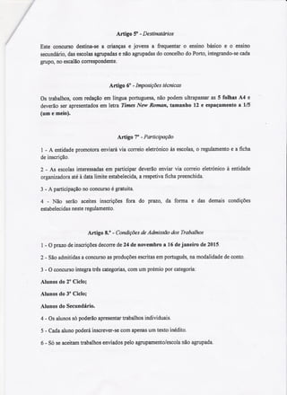 Artigo 5° -Destinatários
Este concurso destina-sea crianças e jovens a frequentar o ensino básico e o ensino
secundário,dasescolasagrupadase nãoagrupadasdo concelhodoPorto,integrando-secada
grupo,no escalãocoITespondente.
Artigo 6° - Imposições técnicas
Os trabalhos, com redação em língua portuguesa, não podem ultrapassar as 5 folhas A4 e
deverão ser apresentados em letra Times New Roman, tamanho 12 e espaçamento a 1/5
(um e meio).
Artigo 7° -Participação
1 -A entidade promotora enviará via coITeioeletrónico às escolas, o regulamento e a ficha
de inscrição.
2 - As escolas interessadas em participar deverão enviar via coITeio eletrónico à entidade
organizadora até à data limite estabelecida, a respetiva ficha preenchida.
3 -A participação no concurso é gratuita.
4 - Não serão aceites inscrições fora do prazo, da forma e das demais condições
estabeleci das neste regulamento.
Artigo 8.° - Condições de Admissão dos Trabalhos
1-O prazo de inscrições decoITede 24 de novembro a 16 de janeiro de 2015.
2 - São admitidas a concurso as produções escritas em português, na modalidade de conto.
3 -O concurso integra três categorias, com um prémio por categoria:
Alunos do 2° Ciclo;
Alunos do 3° Ciclo;
Alunos do Secundário.
4 -Os alunos só poderão apresentar trabalhos individuais.
5 - Cada aluno poderá inscrever-se com apenas um texto inédito.
6 - Só se aceitam trabalhos enviados pelo agrupamento/escola não agrupada.
 