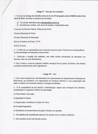 :I
Artigo 9.° -Receção dos trabalhos
1-O prazo de entrega dos trabalhos decorre do dia 19 de janeiro até às 18hOOdo dia 10 de
abril de 2015, devendo os mesmos ser enviados;
a) Via correio eletrónico para educacao@cm-porto.pt;
b) Enviados por correio, com aviso de receção e endereçados para:
Concurso de Escrita Criativa "Palavras do Porto"
Câmara Municipal do Porto
Divisão Municipal de Educação
Rua do Comércio do Porto, 55-59
4050-210 Porto
2 - A CMP não se responsabiliza por eventuais extravios pelos Correios da correspondência
ou documentação enviada pelos concorrentes
3 -Efetivada a receção dos trabalhos, não serão aceites solicitaçõesde alteraçõesnos
mesmos, nem nos seus documentos.
4- Não é aceite a concurso qualquer trabalho entregue fora do prazo, da forma e das demais
condições estabelecidas neste regulamento.
Artigo 10° - Júri
1- Ojúri será composto por três elementos (um representante do Departamento Municipal de
Bibliotecas, um professor e um especialista em literatura infantil) e a sua composição será
dada a conhecer em momento anterior à entrega de trabalhos.
2 - É da competência do júri decidir a metodologia a seguir para avaliação dos trabalhos,
considerando os seguintes critérios de apreciação:
a) Criatividade e Inovação;
b) Qualidade Literária;
c) Organização, Coerência e Coesão do Texto;
d)CorreçãQ linguística;
e) Obediência às características do género literário em questão.
3 - Os trabalhos são classificados pelo júri de acordo com os critérios definidos.
4 - Das decisões do júri não haverá recurso.
 