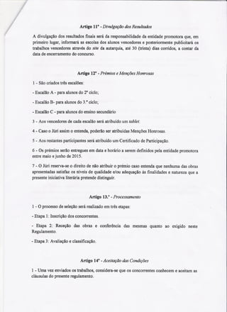 Artigo 110 -Divulgação dos Resultados
A diwlgação dos resultados finais será da responsabilidade da entidade promotora que, em
primeiro lugar, informará as escolas dos alunos vencedores e posteriormente publicitará os
trabalhos vencedores através do site da autarquia, até 30 (trinta) dias corridos, a contar da
data de encerramento do concurso.
Artigo 120 -Prémios e Menções Honrosas
1 -São criados três escalões:
-Escalão A -para alunos do 2° ciclo;
-Escalão B- para alunos do 3.° ciclo;
- Escalão C - para alunos do ensino secundário
3 -Aos vencedores de cada escalão será atribuído um tablet.
4 -Caso o Júri assim o entenda, poderão ser atribuídas Menções Honrosas.
5 - Aos restantes participantes será atribuído um Certificado de Participação.
6 - Os prémios serão entregues em data e horário a serem definidos pela entidade promotora
entre maio ejunho de 2015.
7 - O Júri reserva-se o direito de não atribuir o prémio caso entenda que nenhuma das obras
apresentadas satisfaz os níveis de qualidade e/ou adequação às finalidades e natureza que a
presente iniciativa literária pretende distinguir.
Artigo 13.0 - Processamento
1 - O processo de seleção será realizado em três etapas:
-Etapa 1:Inscrição dos concorrentes.
- Etapa 2: Receção das obras e conferência das mesmas quanto ao exigido neste
Regulamento.
- Etapa 3: Avaliação e classificação.
Artigo 140 - Aceitação das Condições
1 -Uma vez enviados os trabalhos, considera-se que os concorrentes conhecem e aceitam as
cláusulas do presente regulamento.
 