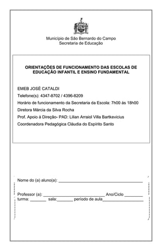 Município de São Bernardo do Campo
Secretaria de Educação
OORRIIEENNTTAAÇÇÕÕEESS DDEE FFUUNNCCIIOONNAAMMEENNTTOO DDAASS EESSCCOOLLAASS DDEE
EEDDUUCCAAÇÇÃÃOO IINNFFAANNTTIILL EE EENNSSIINNOO FFUUNNDDAAMMEENNTTAALL
EEMMEEBB JJOOSSÉÉ CCAATTAALLDDII
TTeelleeffoonnee((ss)):: 44334477--88770022 // 44339966--88220099
HHoorráárriioo ddee ffuunncciioonnaammeennttoo ddaa SSeeccrreettaarriiaa ddaa EEssccoollaa:: 77hh0000 ààss 1188hh0000
DDiirreettoorraa MMáárrcciiaa ddaa SSiillvvaa RRoocchhaa
PPrrooff.. AAppooiioo àà DDiirreeççããoo-- PPAADD:: LLiilliiaann AArrrraaiiooll VViillllaa BBaarrttkkeevviicciiuuss
CCoooorrddeennaaddoorraa PPeeddaaggóóggiiccaa CCllááuuddiiaa ddoo EEssppíírriittoo SSaannttoo
Nome do (a) aluno(a): _____________________________________
Professor (a): ___________________________ Ano/Ciclo ________
turma: _______ sala:_______ período de aula__________________
 