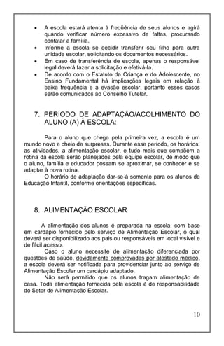 10
 A escola estará atenta à freqüência de seus alunos e agirá
quando verificar número excessivo de faltas, procurando
contatar a família.
 Informe a escola se decidir transferir seu filho para outra
unidade escolar, solicitando os documentos necessários.
 Em caso de transferência de escola, apenas o responsável
legal deverá fazer a solicitação e efetivá-la.
 De acordo com o Estatuto da Criança e do Adolescente, no
Ensino Fundamental há implicações legais em relação à
baixa frequência e a evasão escolar, portanto esses casos
serão comunicados ao Conselho Tutelar.
7. PERÍODO DE ADAPTAÇÃO/ACOLHIMENTO DO
ALUNO (A) À ESCOLA:
Para o aluno que chega pela primeira vez, a escola é um
mundo novo e cheio de surpresas. Durante esse período, os horários,
as atividades, a alimentação escolar, e tudo mais que compõem a
rotina da escola serão planejados pela equipe escolar, de modo que
o aluno, família e educador possam se aproximar, se conhecer e se
adaptar à nova rotina.
O horário de adaptação dar-se-á somente para os alunos de
Educação Infantil, conforme orientações específicas.
8. ALIMENTAÇÃO ESCOLAR
A alimentação dos alunos é preparada na escola, com base
em cardápio fornecido pelo serviço de Alimentação Escolar, o qual
deverá ser disponibilizado aos pais ou responsáveis em local visível e
de fácil acesso.
Caso o aluno necessite de alimentação diferenciada por
questões de saúde, devidamente comprovadas por atestado médico,
a escola deverá ser notificada para providenciar junto ao serviço de
Alimentação Escolar um cardápio adaptado.
Não será permitido que os alunos tragam alimentação de
casa. Toda alimentação fornecida pela escola é de responsabilidade
do Setor de Alimentação Escolar.
 