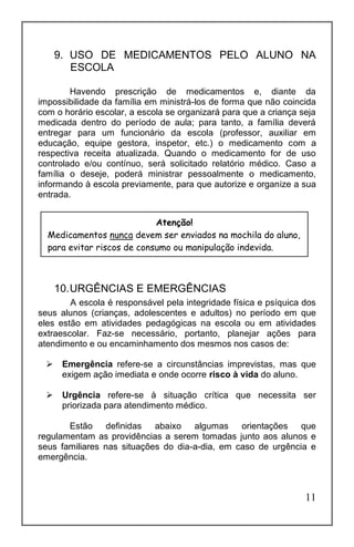 11
9. USO DE MEDICAMENTOS PELO ALUNO NA
ESCOLA
Havendo prescrição de medicamentos e, diante da
impossibilidade da família em ministrá-los de forma que não coincida
com o horário escolar, a escola se organizará para que a criança seja
medicada dentro do período de aula; para tanto, a família deverá
entregar para um funcionário da escola (professor, auxiliar em
educação, equipe gestora, inspetor, etc.) o medicamento com a
respectiva receita atualizada. Quando o medicamento for de uso
controlado e/ou contínuo, será solicitado relatório médico. Caso a
família o deseje, poderá ministrar pessoalmente o medicamento,
informando à escola previamente, para que autorize e organize a sua
entrada.
10.URGÊNCIAS E EMERGÊNCIAS
A escola é responsável pela integridade física e psíquica dos
seus alunos (crianças, adolescentes e adultos) no período em que
eles estão em atividades pedagógicas na escola ou em atividades
extraescolar. Faz-se necessário, portanto, planejar ações para
atendimento e ou encaminhamento dos mesmos nos casos de:
 Emergência refere-se a circunstâncias imprevistas, mas que
exigem ação imediata e onde ocorre risco à vida do aluno.
 Urgência refere-se à situação crítica que necessita ser
priorizada para atendimento médico.
Estão definidas abaixo algumas orientações que
regulamentam as providências a serem tomadas junto aos alunos e
seus familiares nas situações do dia-a-dia, em caso de urgência e
emergência.
Atenção!
Medicamentos nunca devem ser enviados na mochila do aluno,
para evitar riscos de consumo ou manipulação indevida.
 