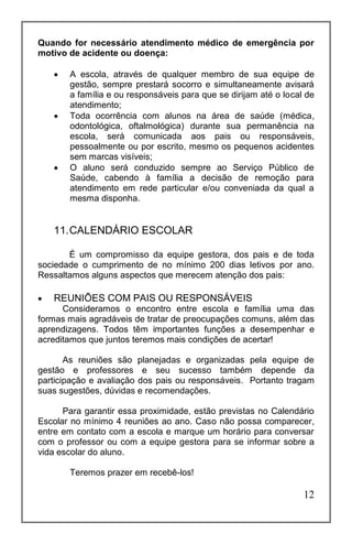12
Quando for necessário atendimento médico de emergência por
motivo de acidente ou doença:
 A escola, através de qualquer membro de sua equipe de
gestão, sempre prestará socorro e simultaneamente avisará
a família e ou responsáveis para que se dirijam até o local de
atendimento;
 Toda ocorrência com alunos na área de saúde (médica,
odontológica, oftalmológica) durante sua permanência na
escola, será comunicada aos pais ou responsáveis,
pessoalmente ou por escrito, mesmo os pequenos acidentes
sem marcas visíveis;
 O aluno será conduzido sempre ao Serviço Público de
Saúde, cabendo à família a decisão de remoção para
atendimento em rede particular e/ou conveniada da qual a
mesma disponha.
11.CALENDÁRIO ESCOLAR
É um compromisso da equipe gestora, dos pais e de toda
sociedade o cumprimento de no mínimo 200 dias letivos por ano.
Ressaltamos alguns aspectos que merecem atenção dos pais:
 REUNIÕES COM PAIS OU RESPONSÁVEIS
Consideramos o encontro entre escola e família uma das
formas mais agradáveis de tratar de preocupações comuns, além das
aprendizagens. Todos têm importantes funções a desempenhar e
acreditamos que juntos teremos mais condições de acertar!
As reuniões são planejadas e organizadas pela equipe de
gestão e professores e seu sucesso também depende da
participação e avaliação dos pais ou responsáveis. Portanto tragam
suas sugestões, dúvidas e recomendações.
Para garantir essa proximidade, estão previstas no Calendário
Escolar no mínimo 4 reuniões ao ano. Caso não possa comparecer,
entre em contato com a escola e marque um horário para conversar
com o professor ou com a equipe gestora para se informar sobre a
vida escolar do aluno.
Teremos prazer em recebê-los!
 
