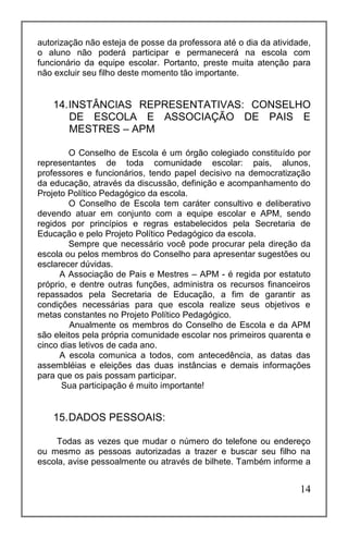 14
autorização não esteja de posse da professora até o dia da atividade,
o aluno não poderá participar e permanecerá na escola com
funcionário da equipe escolar. Portanto, preste muita atenção para
não excluir seu filho deste momento tão importante.
14.INSTÂNCIAS REPRESENTATIVAS: CONSELHO
DE ESCOLA E ASSOCIAÇÃO DE PAIS E
MESTRES – APM
O Conselho de Escola é um órgão colegiado constituído por
representantes de toda comunidade escolar: pais, alunos,
professores e funcionários, tendo papel decisivo na democratização
da educação, através da discussão, definição e acompanhamento do
Projeto Político Pedagógico da escola.
O Conselho de Escola tem caráter consultivo e deliberativo
devendo atuar em conjunto com a equipe escolar e APM, sendo
regidos por princípios e regras estabelecidos pela Secretaria de
Educação e pelo Projeto Político Pedagógico da escola.
Sempre que necessário você pode procurar pela direção da
escola ou pelos membros do Conselho para apresentar sugestões ou
esclarecer dúvidas.
A Associação de Pais e Mestres – APM - é regida por estatuto
próprio, e dentre outras funções, administra os recursos financeiros
repassados pela Secretaria de Educação, a fim de garantir as
condições necessárias para que escola realize seus objetivos e
metas constantes no Projeto Político Pedagógico.
Anualmente os membros do Conselho de Escola e da APM
são eleitos pela própria comunidade escolar nos primeiros quarenta e
cinco dias letivos de cada ano.
A escola comunica a todos, com antecedência, as datas das
assembléias e eleições das duas instâncias e demais informações
para que os pais possam participar.
Sua participação é muito importante!
15.DADOS PESSOAIS:
Todas as vezes que mudar o número do telefone ou endereço
ou mesmo as pessoas autorizadas a trazer e buscar seu filho na
escola, avise pessoalmente ou através de bilhete. Também informe a
 