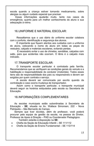 15
escola quando a criança estiver tomando medicamento, sobre
alergias ou algum cuidado especial que precisar.
Essas informações ajudarão muito, tanto nos casos de
emergência, quanto para um melhor conhecimento do aluno e sua
adequação à rotina.
16.UNIFORME E MATERIAL ESCOLAR:
Ressaltamos que o uso diário do uniforme escolar colabora
com o conforto, identificação e segurança dos alunos.
É importante que fiquem atentos aos cuidados com o uniforme
do aluno, colocando o nome do aluno em todas as peças de
vestuário, calçado e materiais escolares, evitando perdas.
É necessário evitar o uso de chinelos, sandálias, calçados com
salto, para que acidentes não ocorram. O tênis é o calçado mais
indicado.
17.TRANSPORTE ESCOLAR:
O transporte escolar particular é contratado pela família.
Recomendamos que se verifiquem as condições gerais do veículo e a
habilitação e responsabilidade do condutor (motorista). Todos esses
itens são de responsabilidade dos pais ou responsáveis e devem ser
exigidos por quem contrata o serviço.
A escola deverá ser comunicada por escrito quando da
contratação e caso ocorra mudança de transportador.
Assim como o transporte particular, o transporte municipal
deverá seguir os horários estipulados pela escola ou Secretaria de
Educação.
18.INFORMAÇÕES COMPLEMENTARES
As escolas municipais estão subordinadas à Secretaria de
Educação - SE, situada na Av. Wallace Simonsen, 222 - Nova
Petrópolis – São Bernardo do Campo.
Sempre que tiver dúvidas, além do professor, você poderá
procurar pela equipe de gestão da escola, na pessoa do Diretor,
Professor de Apoio à Direção – PAD ou Coordenador Pedagógico.
Também estarão à disposição na SE:
 Chefia da Seção de Educação Infantil – SE 111/112
 Chefia da Seção de Ensino Fundamental – SE 113/114
 
