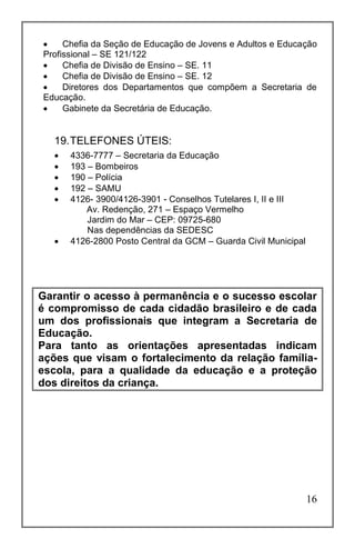 16
 Chefia da Seção de Educação de Jovens e Adultos e Educação
Profissional – SE 121/122
 Chefia de Divisão de Ensino – SE. 11
 Chefia de Divisão de Ensino – SE. 12
 Diretores dos Departamentos que compõem a Secretaria de
Educação.
 Gabinete da Secretária de Educação.
19.TELEFONES ÚTEIS:
 4336-7777 – Secretaria da Educação
 193 – Bombeiros
 190 – Polícia
 192 – SAMU
 4126- 3900/4126-3901 - Conselhos Tutelares I, II e III
Av. Redenção, 271 – Espaço Vermelho
Jardim do Mar – CEP: 09725-680
Nas dependências da SEDESC
 4126-2800 Posto Central da GCM – Guarda Civil Municipal
Garantir o acesso à permanência e o sucesso escolar
é compromisso de cada cidadão brasileiro e de cada
um dos profissionais que integram a Secretaria de
Educação.
Para tanto as orientações apresentadas indicam
ações que visam o fortalecimento da relação família-
escola, para a qualidade da educação e a proteção
dos direitos da criança.
 
