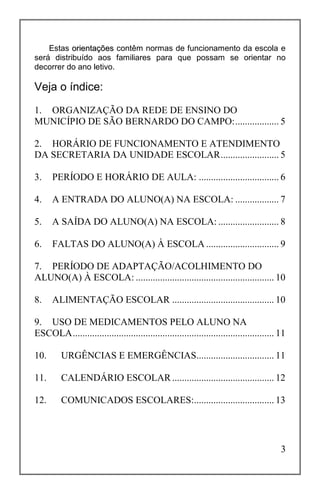 3
Estas oorriieennttaaççõõeess contêm normas de funcionamento da escola e
será distribuído aos familiares para que possam se orientar no
decorrer do ano letivo.
1. ORGANIZAÇÃO DA REDE DE ENSINO DO
MUNICÍPIO DE SÃO BERNARDO DO CAMPO:.................. 5
2. HORÁRIO DE FUNCIONAMENTO E ATENDIMENTO
DA SECRETARIA DA UNIDADE ESCOLAR........................ 5
3. PERÍODO E HORÁRIO DE AULA: ................................. 6
4. A ENTRADA DO ALUNO(A) NA ESCOLA: .................. 7
5. A SAÍDA DO ALUNO(A) NA ESCOLA: ......................... 8
6. FALTAS DO ALUNO(A) À ESCOLA .............................. 9
7. PERÍODO DE ADAPTAÇÃO/ACOLHIMENTO DO
ALUNO(A) À ESCOLA: ......................................................... 10
8. ALIMENTAÇÃO ESCOLAR .......................................... 10
9. USO DE MEDICAMENTOS PELO ALUNO NA
ESCOLA................................................................................... 11
10. URGÊNCIAS E EMERGÊNCIAS................................ 11
11. CALENDÁRIO ESCOLAR.......................................... 12
12. COMUNICADOS ESCOLARES:................................. 13
Veja o índice:
 