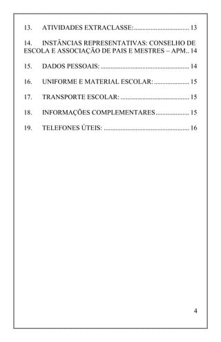4
13. ATIVIDADES EXTRACLASSE:................................. 13
14. INSTÂNCIAS REPRESENTATIVAS: CONSELHO DE
ESCOLA E ASSOCIAÇÃO DE PAIS E MESTRES – APM.. 14
15. DADOS PESSOAIS:..................................................... 14
16. UNIFORME E MATERIAL ESCOLAR:..................... 15
17. TRANSPORTE ESCOLAR: ......................................... 15
18. INFORMAÇÕES COMPLEMENTARES.................... 15
19. TELEFONES ÚTEIS: ................................................... 16
 