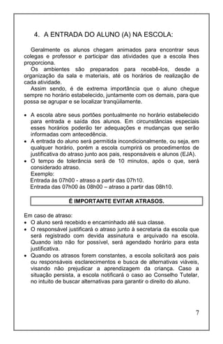 7
4. A ENTRADA DO ALUNO (A) NA ESCOLA:
Geralmente os alunos chegam animados para encontrar seus
colegas e professor e participar das atividades que a escola lhes
proporciona.
Os ambientes são preparados para recebê-los, desde a
organização da sala e materiais, até os horários de realização de
cada atividade.
Assim sendo, é de extrema importância que o aluno chegue
sempre no horário estabelecido, juntamente com os demais, para que
possa se agrupar e se localizar tranqüilamente.
 A escola abre seus portões pontualmente no horário estabelecido
para entrada e saída dos alunos. Em circunstâncias especiais
esses horários poderão ter adequações e mudanças que serão
informadas com antecedência.
 A entrada do aluno será permitida incondicionalmente, ou seja, em
qualquer horário, porém a escola cumprirá os procedimentos de
justificativa do atraso junto aos pais, responsáveis e alunos (EJA).
 O tempo de tolerância será de 10 minutos, após o que, será
considerado atraso.
Exemplo:
Entrada às 07h00 - atraso a partir das 07h10.
Entrada das 07h00 às 08h00 – atraso a partir das 08h10.
É IMPORTANTE EVITAR ATRASOS.
Em caso de atraso:
 O aluno será recebido e encaminhado até sua classe.
 O responsável justificará o atraso junto à secretaria da escola que
será registrado com devida assinatura e arquivado na escola.
Quando isto não for possível, será agendado horário para esta
justificativa.
 Quando os atrasos forem constantes, a escola solicitará aos pais
ou responsáveis esclarecimentos e busca de alternativas viáveis,
visando não prejudicar a aprendizagem da criança. Caso a
situação persista, a escola notificará o caso ao Conselho Tutelar,
no intuito de buscar alternativas para garantir o direito do aluno.
 