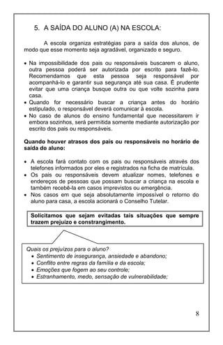 8
5. A SAÍDA DO ALUNO (A) NA ESCOLA:
A escola organiza estratégias para a saída dos alunos, de
modo que esse momento seja agradável, organizado e seguro.
 Na impossibilidade dos pais ou responsáveis buscarem o aluno,
outra pessoa poderá ser autorizada por escrito para fazê-lo.
Recomendamos que esta pessoa seja responsável por
acompanhá-lo e garantir sua segurança até sua casa. É prudente
evitar que uma criança busque outra ou que volte sozinha para
casa.
 Quando for necessário buscar a criança antes do horário
estipulado, o responsável deverá comunicar à escola.
 No caso de alunos do ensino fundamental que necessitarem ir
embora sozinhos, será permitida somente mediante autorização por
escrito dos pais ou responsáveis.
Quando houver atrasos dos pais ou responsáveis no horário de
saída do aluno:
 A escola fará contato com os pais ou responsáveis através dos
telefones informados por eles e registrados na ficha de matrícula.
 Os pais ou responsáveis devem atualizar nomes, telefones e
endereços de pessoas que possam buscar a criança na escola e
também recebê-la em casos imprevistos ou emergência.
 Nos casos em que seja absolutamente impossível o retorno do
aluno para casa, a escola acionará o Conselho Tutelar.
Solicitamos que sejam evitadas tais situações que sempre
trazem prejuízo e constrangimento.
Quais os prejuízos para o aluno?
 Sentimento de insegurança, ansiedade e abandono;
 Conflito entre regras da família e da escola;
 Emoções que fogem ao seu controle;
 Estranhamento, medo, sensação de vulnerabilidade;
 
