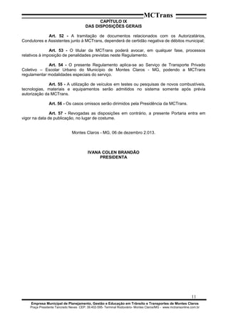 MCTrans
CAPÍTULO IX
DAS DISPOSIÇÕES GERAIS
Art. 52 - A tramitação de documentos relacionados com os Autorizatários,
Condutores e Assistentes junto à MCTrans, dependerá de certidão negativa de débitos municipal;
Art. 53 - O titular da MCTrans poderá avocar, em qualquer fase, processos
relativos à imposição de penalidades previstas neste Regulamento.
Art. 54 - O presente Regulamento aplica-se ao Serviço de Transporte Privado
Coletivo – Escolar Urbano do Município de Montes Claros - MG, podendo a MCTrans
regulamentar modalidades especiais do serviço.
Art. 55 - A utilização de veículos em testes ou pesquisas de novos combustíveis,
tecnologias, materiais e equipamentos serão admitidos no sistema somente após prévia
autorização da MCTrans.
Art. 56 - Os casos omissos serão dirimidos pela Presidência da MCTrans.
Art. 57 - Revogadas as disposições em contrário, a presente Portaria entra em
vigor na data de publicação, no lugar de costume.
Montes Claros - MG, 06 de dezembro 2.013.
IVANA COLEN BRANDÃO
PRESIDENTA
11
Empresa Municipal de Planejamento, Gestão e Educação em Trânsito e Transportes de Montes Claros
Praça Presidente Tancredo Neves CEP: 39.402-595- Terminal Rodoviário- Montes Claros/MG - www.mctransonline.com.br
 