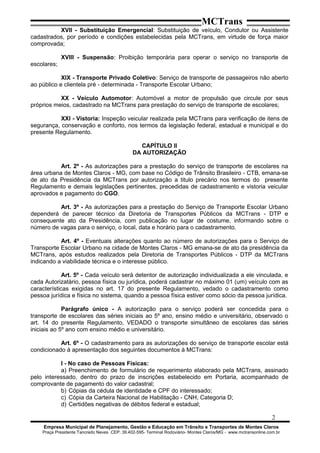 MCTrans
XVII - Substituição Emergencial: Substituição de veículo, Condutor ou Assistente
cadastrados, por período e condições estabelecidas pela MCTrans, em virtude de força maior
comprovada;
XVIII - Suspensão: Proibição temporária para operar o serviço no transporte de
escolares;
XIX - Transporte Privado Coletivo: Serviço de transporte de passageiros não aberto
ao público e clientela pré - determinada - Transporte Escolar Urbano;
XX - Veículo Automotor: Automóvel a motor de propulsão que circule por seus
próprios meios, cadastrado na MCTrans para prestação do serviço de transporte de escolares;
XXI - Vistoria: Inspeção veicular realizada pela MCTrans para verificação de itens de
segurança, conservação e conforto, nos termos da legislação federal, estadual e municipal e do
presente Regulamento.
CAPÍTULO II
DA AUTORIZAÇÃO
Art. 2º - As autorizações para a prestação do serviço de transporte de escolares na
área urbana de Montes Claros - MG, com base no Código de Trânsito Brasileiro - CTB, emana-se
de ato da Presidência da MCTrans por autorização a titulo precário nos termos do presente
Regulamento e demais legislações pertinentes, precedidas de cadastramento e vistoria veicular
aprovados e pagamento do CGO.
Art. 3º - As autorizações para a prestação do Serviço de Transporte Escolar Urbano
dependerá de parecer técnico da Diretoria de Transportes Públicos da MCTrans - DTP e
consequente ato da Presidência, com publicação no lugar de costume, informando sobre o
número de vagas para o serviço, o local, data e horário para o cadastramento.
Art. 4º - Eventuais alterações quanto ao número de autorizações para o Serviço de
Transporte Escolar Urbano na cidade de Montes Claros - MG emana-se de ato da presidência da
MCTrans, após estudos realizados pela Diretoria de Transportes Públicos - DTP da MCTrans
indicando a viabilidade técnica e o interesse público.
Art. 5º - Cada veículo será detentor de autorização individualizada a ele vinculada, e
cada Autorizatário, pessoa física ou jurídica, poderá cadastrar no máximo 01 (um) veículo com as
características exigidas no art. 17 do presente Regulamento, vedado o cadastramento como
pessoa jurídica e física no sistema, quando a pessoa física estiver como sócio da pessoa jurídica.
Parágrafo único - A autorização para o serviço poderá ser concedida para o
transporte de escolares das séries iniciais ao 5º ano, ensino médio e universitário, observado o
art. 14 do presente Regulamento, VEDADO o transporte simultâneo de escolares das séries
iniciais ao 5º ano com ensino médio e universitário.
Art. 6º - O cadastramento para as autorizações do serviço de transporte escolar está
condicionado à apresentação dos seguintes documentos à MCTrans:
I - No caso de Pessoas Físicas:
a) Preenchimento de formulário de requerimento elaborado pela MCTrans, assinado
pelo interessado, dentro do prazo de inscrições estabelecido em Portaria, acompanhado de
comprovante de pagamento do valor cadastral;
b) Cópias da cédula de identidade e CPF do interessado;
c) Cópia da Carteira Nacional de Habilitação - CNH, Categoria D;
d) Certidões negativas de débitos federal e estadual;
2
Empresa Municipal de Planejamento, Gestão e Educação em Trânsito e Transportes de Montes Claros
Praça Presidente Tancredo Neves CEP: 39.402-595- Terminal Rodoviário- Montes Claros/MG - www.mctransonline.com.br
 