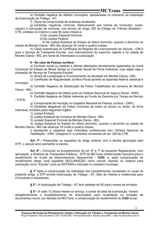 MCTrans
e) Certidão negativa de débitos municipais, apresentada no momento da expedição
da Autorização de Trafego - AT;
f) Cópia de comprovante de endereço atualizado;
g) Certidões negativas criminais relativamente aos crimes de homicídio, roubo,
estupro e corrupção de menores, nos termos do artigo 329 do Código de Trânsito Brasileiro -
CTB, emitidas no máximo a seis 06 (seis) meses e:
1) Do Juizado Especial Criminal;
2) Da Justiça Federal;
4) Da Justiça Estadual do Estado do último domicílio, quando o domicílio na
cidade de Montes Claros - MG não alcançar 24 (vinte e quatro) meses.
h) Cópia autenticada do Certificado de Registro de Licenciamento do Veículo - CRLV
para o Serviço de Transporte Escolar, com licenciamento do exercício vigente e na cidade de
Montes Claros - MG, em nome do interessado à autorização:
II - No caso de Pessoa Jurídica:
a) Contrato social ou estatuto e últimas alterações devidamente registrados na Junta
Comercial do Estado de Minas Gerais ou Contrato Social de Firma Individual, cujo objeto seja a
prestação de Serviço de Transporte Escolar;
b) Alvará de Localização e Funcionamento da atividade em Montes Claros - MG;
c) Certificado de Regularidade Jurídica Fiscal perante as fazendas federal, estadual e
municipal;
d) Certidão Negativa de Distribuição de Feitos Trabalhistas da comarca de Montes
Claros - MG;
e) Certidão Negativa de Débito junto ao Instituto Nacional do Seguro Social - INSS;
f) Certidão Negativa de Débito referente ao Fundo de Garantia por Tempo de Serviço
- FGTS;
g) Comprovante de inscrição no Cadastro Nacional de Pessoa Jurídica - CNPJ;
h) Certidões Negativas de Feitos Criminais de todos os sócios ou titular, de firma
individual, emitidas pelos seguintes órgãos:
1) Justiça Federal;
2) Justiça Estadual da Comarca de Montes Claros - MG;
3) Juizado Especial Criminal de Montes Claros - MG;
4) Justiça Estadual do Estado do último domicílio, quando o domicílio na cidade de
Montes Claros - MG não alcançar 24 (vinte e quatro) meses.
i) Apresentar e cadastrar dois motoristas profissionais com Carteira Nacional de
Habilitação - CNH, Categoria D, e certidões constantes do art. 329 do CTB.
Art. 7º - Preenchido os requisitos do artigo anterior com a devida aprovação pela
DTP, o veiculo será submetido à vistoria.
Art. 8º - Concluído os procedimentos do art. 6º e 7º do presente Regulamento, com
aprovação, a Diretoria de Transportes Públicos - DTP da MCTrans emitirá boleto bancário para o
recolhimento do Custo de Gerenciamento Operacional - CGO, e, após comprovação do
recolhimento deste, será expedida DECLARAÇÃO como veículo inserido no sistema para
averbação como “Escolar” junto ao DETRAN e inscrição no cadastro municipal.
§ 1º Após a comprovação da realização dos procedimentos constantes no caupt do
presente artigo, a DTP emitirá Autorização de Trafego - AT, Selo de Vistoria e credenciais para
Condutores e Assistentes.
§ 2º - A Autorização de Trafego - AT terá validade de 06 (seis) meses da emissão.
§ 3º - A cada 12 (doze) meses no serviço, a contar da data da autorização, haverá
obrigatoriamente o recadastramento do Autorizatário para revalidação ou emissão de
documentos novos, por decisão da MCTrans, e comprovação do recolhimento do CGO anual.
3
Empresa Municipal de Planejamento, Gestão e Educação em Trânsito e Transportes de Montes Claros
Praça Presidente Tancredo Neves CEP: 39.402-595- Terminal Rodoviário- Montes Claros/MG - www.mctransonline.com.br
 