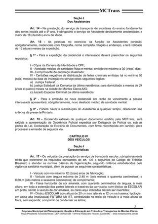 MCTrans
Seção I
Dos Assistentes
Art. 14 - Na prestação do serviço de transporte de escolares do ensino fundamental
das series iniciais até o 5ª ano, é obrigatório o serviço de Assistente devidamente credenciado, e
maior de 18 (dezoito) anos de idade.
Art. 15 - As pessoas no exercício da função de Assistentes portarão,
obrigatoriamente, credenciais com fotografia, nome completo, filiação e endereço, e terá validade
de 12 (doze) meses da expedição.
§ 1º - Para a expedição da credencial o interessado deverá preencher os seguintes
requisitos:
I - Cópia da Carteira de Identidade e CPF;
II - Atestado médico de sanidade física e mental; emitido no máximo a 30 (trinta) dias
III - Comprovante de endereço atualizado;
IV - Certidões negativas de distribuição de feitos criminais emitidas há no mínimo 06
(seis) meses) da data de inscrição no serviço pelos seguintes órgãos:
a) Justiça Federal;
b) Justiça Estadual da Comarca da última residência; para domiciliado a menos de 24
(vinte e quatro) meses na cidade de Montes Claros-MG;
c) Juizado Especial Criminal da última residência.
§ 2º - Para a emissão de nova credencial em razão do vencimento a pessoa
interessada apresentará, obrigatoriamente, novo atestado médico de sanidade mental.
§ 3º - Poderá haver a substituição do Assistente a qualquer tempo, obedecido aos
critérios da presente Portaria.
Art. 16 - Ocorrendo extravio de qualquer documento emitido pela MCTrans, será
exigida a apresentação de Ocorrência Policial expedida por Delegacia de Polícia ou, sob as
penas da Lei, Declaração de Extravio de Documentos, com firma reconhecida em cartório, para
processar a emissão de segunda via.
CAPÍTULO IV
DOS VEÍCULOS
Seção I
Características
Art. 17 - Os veículos da prestação do serviço de transporte escolar, obrigatoriamente
terão que preencher os requisitos constantes do art. 136 e seguintes do Código de Trânsito
Brasileiro e atender as normas básicas de higienização, segundo critérios estabelecidos pela
vigilância sanitária municipal, além de possuir as seguintes características:
I - Veículo com no máximo 12 (doze) anos de fabricação;
II - Veículo com largura máxima de 2,40 m (dois metros e quarenta centímetros) e
8,60 m (oito metros e sessenta centímetros) de comprimento;
III - Faixa horizontal de cor amarela, com quarenta centímetros de largura, à meia
altura, em toda a extensão das partes laterais e traseiras da carroçaria, com dístico de ESCOLAR
em preto, sendo o veículo de cor amarela, as cores aqui indicadas devem ser invertidas;
IV - Dístico ESCOLAR com altura de 20 cm nas laterais e 12 cm na traseira; tipologia
em caixa alta (maiúscula) FUTURA Md BT, centralizado no meio do veículo e à meia altura da
faixa, sem expandir, comprimir ou condensar as letras;
5
Empresa Municipal de Planejamento, Gestão e Educação em Trânsito e Transportes de Montes Claros
Praça Presidente Tancredo Neves CEP: 39.402-595- Terminal Rodoviário- Montes Claros/MG - www.mctransonline.com.br
 