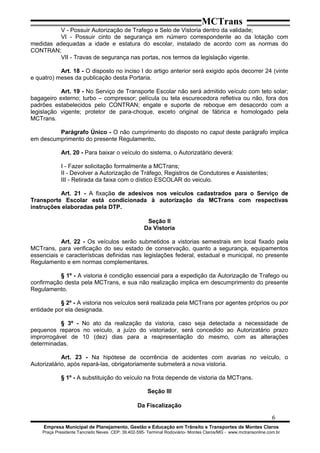 MCTrans
V - Possuir Autorização de Trafego e Selo de Vistoria dentro da validade;
VI - Possuir cinto de segurança em número correspondente ao da lotação com
medidas adequadas a idade e estatura do escolar, instalado de acordo com as normas do
CONTRAN;
VII - Travas de segurança nas portas, nos termos da legislação vigente.
Art. 18 - O disposto no inciso I do artigo anterior será exigido após decorrer 24 (vinte
e quatro) meses da publicação desta Portaria.
Art. 19 - No Serviço de Transporte Escolar não será admitido veículo com teto solar;
bagageiro externo; turbo – compressor; película ou tela escurecedora refletiva ou não, fora dos
padrões estabelecidos pelo CONTRAN; engate e suporte de reboque em desacordo com a
legislação vigente; protetor de para-choque, exceto original de fábrica e homologado pela
MCTrans.
Parágrafo Único - O não cumprimento do disposto no caput deste parágrafo implica
em descumprimento do presente Regulamento.
Art. 20 - Para baixar o veículo do sistema, o Autorizatário deverá:
I - Fazer solicitação formalmente a MCTrans;
II - Devolver a Autorização de Tráfego, Registros de Condutores e Assistentes;
III - Retirada da faixa com o dístico ESCOLAR do veiculo.
Art. 21 - A fixação de adesivos nos veículos cadastrados para o Serviço de
Transporte Escolar está condicionada à autorização da MCTrans com respectivas
instruções elaboradas pela DTP.
Seção II
Da Vistoria
Art. 22 - Os veículos serão submetidos a vistorias semestrais em local fixado pela
MCTrans, para verificação do seu estado de conservação, quanto a segurança, equipamentos
essenciais e características definidas nas legislações federal, estadual e municipal, no presente
Regulamento e em normas complementares.
§ 1º - A vistoria é condição essencial para a expedição da Autorização de Trafego ou
confirmação desta pela MCTrans, e sua não realização implica em descumprimento do presente
Regulamento.
§ 2º - A vistoria nos veículos será realizada pela MCTrans por agentes próprios ou por
entidade por ela designada.
§ 3º - No ato da realização da vistoria, caso seja detectada a necessidade de
pequenos reparos no veículo, a juízo do vistoriador, será concedido ao Autorizatário prazo
improrrogável de 10 (dez) dias para a reapresentação do mesmo, com as alterações
determinadas.
Art. 23 - Na hipótese de ocorrência de acidentes com avarias no veículo, o
Autorizatário, após repará-las, obrigatoriamente submeterá a nova vistoria.
§ 1º - A substituição do veículo na frota depende de vistoria da MCTrans.
Seção III
Da Fiscalização
6
Empresa Municipal de Planejamento, Gestão e Educação em Trânsito e Transportes de Montes Claros
Praça Presidente Tancredo Neves CEP: 39.402-595- Terminal Rodoviário- Montes Claros/MG - www.mctransonline.com.br
 