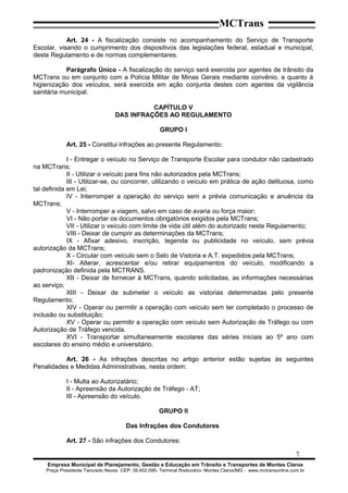 MCTrans
Art. 24 - A fiscalização consiste no acompanhamento do Serviço de Transporte
Escolar, visando o cumprimento dos dispositivos das legislações federal, estadual e municipal,
deste Regulamento e de normas complementares.
Parágrafo Único - A fiscalização do serviço será exercida por agentes de trânsito da
MCTrans ou em conjunto com a Polícia Militar de Minas Gerais mediante convênio, e quanto à
higienização dos veículos, será exercida em ação conjunta destes com agentes da vigilância
sanitária municipal.
CAPÍTULO V
DAS INFRAÇÕES AO REGULAMENTO
GRUPO I
Art. 25 - Constitui infrações ao presente Regulamento:
I - Entregar o veículo no Serviço de Transporte Escolar para condutor não cadastrado
na MCTrans;
II - Utilizar o veículo para fins não autorizados pela MCTrans;
III - Utilizar-se, ou concorrer, utilizando o veículo em prática de ação delituosa, como
tal definida em Lei;
IV - Interromper a operação do serviço sem a prévia comunicação e anuência da
MCTrans;
V - Interromper a viagem, salvo em caso de avaria ou força maior;
VI - Não portar os documentos obrigatórios exigidos pela MCTrans;
VII - Utilizar o veículo com limite de vida útil além do autorizado neste Regulamento;
VIII - Deixar de cumprir as determinações da MCTrans;
IX - Afixar adesivo, inscrição, legenda ou publicidade no veículo, sem prévia
autorização da MCTrans;
X - Circular com veículo sem o Selo de Vistoria e A.T. expedidos pela MCTrans;
XI- Alterar, acrescentar e/ou retirar equipamentos do veículo, modificando a
padronização definida pela MCTRANS.
XII - Deixar de fornecer à MCTrans, quando solicitadas, as informações necessárias
ao serviço;
XIII - Deixar de submeter o veículo as vistorias determinadas pelo presente
Regulamento;
XIV - Operar ou permitir a operação com veículo sem ter completado o processo de
inclusão ou substituição;
XV - Operar ou permitir a operação com veículo sem Autorização de Tráfego ou com
Autorização de Tráfego vencida.
XVI - Transportar simultaneamente escolares das séries iniciais ao 5º ano com
escolares do ensino médio e universitário.
Art. 26 - As infrações descritas no artigo anterior estão sujeitas às seguintes
Penalidades e Medidas Administrativas, nesta ordem:
I - Multa ao Autorizatário;
II - Apreensão da Autorização de Tráfego - AT;
III - Apreensão do veículo.
GRUPO II
Das Infrações dos Condutores
Art. 27 - São infrações dos Condutores:
7
Empresa Municipal de Planejamento, Gestão e Educação em Trânsito e Transportes de Montes Claros
Praça Presidente Tancredo Neves CEP: 39.402-595- Terminal Rodoviário- Montes Claros/MG - www.mctransonline.com.br
 