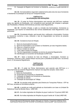 MCTrans
III - Cassação do Registro de Condutor ou Assistente, conforme a função exercida no
serviço.
Art. 32 - Os Autorizatários respondem solidariamente pelos atos dos seus Condutores
e Assistentes na prestação do serviço de Transporte Escolar.
CAPÍTULO VI
DA APURAÇÃO DAS INFRAÇÕES
Art. 33 - O poder de Polícia Administrativa será exercido pela MCTrans mediante
ações dos agentes da fiscalização, com competência para apuração das infrações e aplicação
das Penalidades e Medidas Administrativas previstas neste Regulamento.
Art. 34 - Constitui infração, a ação ou omissão dos Autorizatários, Condutores ou
Assistentes, que importe na inobservância das normas estabelecidas neste Regulamento e Leis
pertinentes.
Art. 35 - Constatada infração, será lavrado Auto, notificando o Autorizatário, Condutor
ou Assistente, conforme o caso, indicando o tipo de irregularidade nos termos do presente
Regulamento.
Art. 36 - Constará do Auto de Infração:
I - Nome do Autorizatário/Condutor;
II - Nome do Autorizatário e do Condutor ou Assistente; por atos irregulares destes;
III - Placa ou o chassi do veículo;
IV - Marca e modelo do veículo;
V - Local, data e horário da infração;
VI - Tipo de irregularidade constatada nos termos do presente Regulamento;
VII- Identificação do funcionário da fiscalização da MCTrans.
Art. 37 - Após a lavratura do Auto de Infração, o Autorizatário, Condutor ou
Assistente, conforme o caso, poderá interpor recurso junto a presidência da MCTrans nos termos
do art. 47 do presente Regulamento.
CAPÍTULO VII
DAS SANÇÕES
Art. 38 - O poder de Polícia Administrativa será exercido pela MCTrans e o
descumprimento do presente Regulamento implicará nas seguintes sanções, nesta ordem:
I - Notificação;
II - Multa aos Autorizatários;
III - Suspensão de Condutores ou Assistentes;
IV - Cassação do Registro de Condutores ou Assistentes;
V - Apreensão do veículo;
VI - Cassação da Autorização de Tráfego.
Art. 39 - As sanções serão aplicadas pela Diretoria de Transportes Públicos - DTP da
MCTrans, lavradas em formulários próprios.
Art. 40 - a sanção por multa será aplicada ao Autorizatário com base na Unidade De
Referência Fiscal De Montes Claros - UREF-MC.
Art. 41 - As multas originadas de infrações do grupo I serão de 15 (quinze) UREF-MC.
Art. 42 - As multas originadas de infrações do grupo II serão de 10 (dez) UREF-MC.
9
Empresa Municipal de Planejamento, Gestão e Educação em Trânsito e Transportes de Montes Claros
Praça Presidente Tancredo Neves CEP: 39.402-595- Terminal Rodoviário- Montes Claros/MG - www.mctransonline.com.br
 