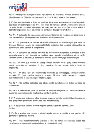 2
Art. 6º - O tempo de duração de cada jogo será de 40 (quarenta) minutos divididos em 02
(dois) tempos de 20 (vinte) minutos corridos, com 10 (dez) minutos de intervalo.
§ 1°- Se nas semifinais e finais as partidas terminarem empatadas as mesmas serão
decididas em cobranças de 03 (três) tiros livres da marca do pênalti, persistindo o empate
os tiros serão cobrados alternados até que saia um vencedor (só poderá repetir o
cobrador depois que todos os atletas em condições de jogo tiverem batido).
Art. 7º - A aplicação de suspensão automática independe do resultado do julgamento a
que for submetido o transgressor no âmbito da Justiça Desportiva.
Art. 8° - A quantidade de cartões recebidos independe da comunicação por parte da
Direção Técnica, sendo de responsabilidade exclusiva das equipes disputantes da
competição, o seu controle e cumprimento.
Art. 9° - A contagem de cartões para fins de aplicação de suspensão automática é feita
separadamente e por tipologia de cartões, não havendo possibilidade de o cartão
vermelho anular o amarelo, já recebido na mesma ou em outro jogo da competição.
Art. 10° - O atleta que receber 03 (três) cartões amarelos ou 01 (um) cartão vermelho
estará impedido de participar do jogo seguinte de sua equipe, independente de
julgamento.
Art. 11° - O atleta que em determinado momento da competição, simultaneamente,
acumular 03 (três) cartões amarelos e mais 01 (um) cartão vermelho, cumprirá
automaticamente a suspensão por 02 (dois) jogos.
Art. 12 ° - Os cartões aplicados aos atletas serão cumulativos em todas as fases da
competição.
Art. 13° - A inclusão por parte da equipe, de atleta ou integrante da Comissão Técnica,
suspenso automaticamente, implicará na perda de pontos.
§ 1°- A equipe que colocou o atleta irregular venceu a partida, perde 06 (seis) pontos (os
três que ganhou pela vitória e mais três pela irregularidade).
§ 2°- A equipe que colocou o atleta irregular perdeu a partida, perde 03 (três)
pontos.
§ 1°- Se a equipe que colocou o atleta irregular venceu a partida, a que perdeu não
ganhara os pontos da mesma.
Art. 14° - Fica determinantemente proibido o uso de nomes de pessoas físicas nos
padrões das equipes participantes (atletas e comissão técnica)
 