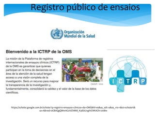 Registro público de ensaios
https://scholar.google.com.br/scholar?q=registro+ensayos+clinicos+da+OMS&hl=es&as_sdt=0&as_vis=1&oi=scholart&
sa=X&ved=0CB0QgQMwAGoVChMI8_K4i82UxgIVCNKACh1-zwBw
 