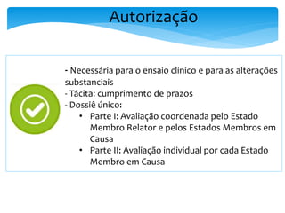 Autorização
- Necessária para o ensaio clinico e para as alterações
substanciais
- Tácita: cumprimento de prazos
- Dossiê único:
• Parte I: Avaliação coordenada pelo Estado
Membro Relator e pelos Estados Membros em
Causa
• Parte II: Avaliação individual por cada Estado
Membro em Causa
 