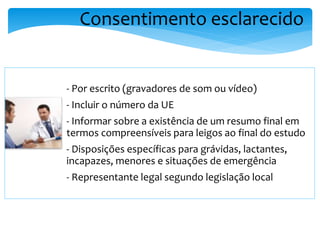 Consentimento esclarecido
- Por escrito (gravadores de som ou vídeo)
- Incluir o número da UE
- Informar sobre a existência de um resumo final em
termos compreensíveis para leigos ao final do estudo
- Disposições específicas para grávidas, lactantes,
incapazes, menores e situações de emergência
- Representante legal segundo legislação local
 