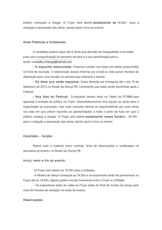 público começará a chegar. O Foyer será aberto exatamente às 18:30h - para a
visitação e apreciação das obras, dando assim início ao evento.
Artes Plásticas e Artesanato:
O candidato poderá expor até 5 obras que deverão ser fotografadas e enviadas
junto com a especificação do tamanho da obra e a sua identificação para o
email: manoella_mmacgs@hotmail.com
- O expositor selecionado: Faremos contato com base nos dados preenchidos
na ficha de inscrição. O selecionado deverá informar por e-mail ou rede social, horários de
disposição para uma reunião na semana que antecede o evento.
- Os itens que serão expostos: Estes deverão ser entregues até o dia 19 de
Setembro de 2013 no Studio de Dança FB. Lembrando que estas serão devolvidas após o
Festival.
- Nos dias do Festival: O expositor deverá estar no Teatro às 17:30h para
aguardar a entrada do público no Foyer. Disponibilizaremos uma equipe de ajuda para a
organização da exposição, mas cada expositor deverá se responsabilizar por suas obras
nos dias em que estiver havendo as apresentações a noite a partir da hora em que o
público começa a chegar. O Foyer será aberto exatamente nesse horário - 18:30h -
para a visitação e apreciação das obras, dando assim início ao evento.
Candidato – função:
Retirar todo o material como crachás, ficha de observações e certificados na
secretaria do evento- no Studio de Dança FB.
Início, meio e fim do evento:
- O Foyer será aberto às 18:30h para a visitação;
- A Mostra de dança começará às 19:30h e os expositores terão de permanecer no
Foyer até às 19:45h, depois podem circular livremente entre o Foyer e a Platéia;
- Os expositores terão de voltar ao Foyer antes do final da mostra de dança para
mais 20 minutos de visitação na saída do evento.
Observações:
 
