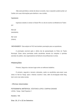 -Não será permitida a venda de obras no evento, mas o expositor poderá portar um
Cartão com suas informações para distribuir o seu contato.
Ingressos:
Ingressos estarão à venda no Studio FB e no dia do evento na bilheteria do Teatro
por:
R$ 6,00
(estudante),
R$ 12,00
(inteira).
NOVIDADE!!! Esta edição do FAC terá também premiação para os expositores.
A premiação ocorrerá após o último dia de apresentação no Palco do Teatro
Municipal. Estas obras premiadas serão escolhidas através de votações e opiniões
secretas do público, dos organizadores do festival e de profissionais na área.
PREMIAÇÕES:
Primeiro, Segundo e terceiro lugar entre os melhores trabalhos.
O primeiro, segundo e terceiro colocados, serão os escolhidos para expor suas
obras no hall do Yázigi, após o festival, durante 3 dias, além da divulgação neste blog,
bem como nas redes sociais.
- Oficinas relacionadas:
FOTOGRAFIA ARTÍSTICA- SÓSTENES LOPES- CAMPINA GRANDE
LOCAL: Yázigi - Sala Projection 1
Horário: 14h
Dias: 20, 21 e 22 de Setembro
 