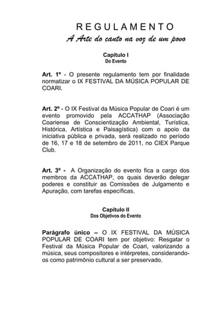        R E G U L A M E N T O<br />A Arte do canto na voz de um povo<br />Capítulo I<br />Do Evento<br />Art. 1º - O presente regulamento tem por finalidade normatizar o IX FESTIVAL DA MÚSICA POPULAR DE COARI.<br />Art. 2º - O IX Festival da Música Popular de Coari é um evento promovido pela ACCATHAP (Associação Coariense de Conscientização Ambiental, Turística, Histórica, Artística e Paisagística) com o apoio da iniciativa pública e privada, será realizado no período de 16, 17 e 18 de setembro de 2011, no CIEX Parque Club.<br />Art. 3º -  A Organização do evento fica a cargo dos membros da ACCATHAP, os quais deverão delegar poderes e constituir as Comissões de Julgamento e Apuração, com tarefas específicas.<br />Capítulo II<br />Dos Objetivos do Evento<br />Parágrafo único – O IX FESTIVAL DA MÚSICA POPULAR DE COARI tem por objetivo: Resgatar o Festival da Música Popular de Coari, valorizando a música, seus compositores e intérpretes, considerando-os como patrimônio cultural a ser preservado.<br />Capítulo III<br />Da Participação e Inscrição<br />Art. 4º - Poderão participar do IX FESTIVAL DA MÚSICA POPULAR DE COARI, qualquer pessoa, desde que inscreva – se com letra e música de sua autoria e em português.<br />§1º Cada compositor poderá concorrer com, no máximo, 02 (duas) músicas;<br />§2º Cada intérprete poderá defender apenas uma música;<br />§3º As letras e músicas que concorrerão ao IX FESTIVAL DA MÚSICA POPULAR DE COARI deverão ser impreterivelmente inéditas. Considera-se quebra de ineditismo a participação da(s) música(s) em espetáculos públicos, festivais e outros eventos, bem como no caso de já ter sido editado em CD, DVD ou VCD, ou veiculada através dos meios de comunicação (rádio, tv, etc.), sob pena de desclassificação;<br />§4º A interpretação das músicas poderá ser defendida por terceiros desde que estes obedeçam ao presente regulamento;<br />§5º No ato da inscrição o(s) autor(es) da(s) música(s) deverá(ão) indicar obrigatoriamente, o nome de quem a(s) interpretará.<br />Art. 5º As inscrições para o IX Festival da Música Popular de Coari, serão realizadas no período de 08 a 19/08/11, na Sede da ACCATHAP, sito Rua XV de novembro, n٥ 480 – centro, Coari – Am, Cep: 69.460 – 000, E-mail:accathap.coari@gmail.com,BLOG: accathap.blogspot.com.<br />§1º Os candidatos interessados em participar do IX Festival da Música Popular de Coari, deverão preencher a ficha de inscrição;<br />§2º O simples ato da inscrição do concorrente importa, para todos os efeitos, em termo de autorização na gravação, publicação e execução da obra musical, bem como repassa, automaticamente, todos os direitos de uso de imagem do evento a ACCATHAP;<br />§3º Os candidatos são obrigados a cumprir rigorosamente o horárioda apresentação.<br />§4º O número de candidatos inscritos no concurso não é limitado até a pré-seleção;<br />§5º Não será aceita a inscrição que não atendam aos requisitos do regulamento. A prestação de informação falsa implicará na desclassificação imediata do (a) candidato (a) em qualquer fase do referido evento. <br />Capítulo IV<br />Do Concurso <br />Art. 6º - A Comissão Julgadora pré-selecionará as melhores músicas e letras. A divulgação das 30 músicas pré-selecionadas será dia 26/08/11.<br />Art. 7º Participarão do IX FESTIVAL DA MÚSICA POPULAR DE COARI as 30 (trinta)melhores letras e músicas pré-selecionadas pela comissão julgadora, onde 15 (quinze) se apresentarão no dia 16.09.11 e as outras15(quinze)  no dia 17/09/11.<br />Art. 8º Fará a final no dia 18.09.11, as 10 (dez) letras e músicas que obtiverem as maiores pontuações nos 02 (dois) primeiros dias do Festival;<br />Art. 9º No ato da inscrição, o(s) autor(es) deverá(ão) preencher a ficha de inscrição, e entregar 01 (um) CD contendo as gravações e ainda as letras das músicas digitadas  em 05 (cinco) vias, que colocará num envelope e entregará à comissão Organizadora do Festival. <br />Capítulo V<br />Da Comissão Julgadora<br />Art. 10º A Comissão Julgadora será composta por 03 (três) membros com conhecimento na área lítero – musical;<br />Art. 11° Competência da Comissão Julgadora:<br />Julgar os itens que concorrerão no Festival<br />Registrar, no espaço, as notas referentes aos quesitos.<br />Anunciar os vencedores do Festival.<br />Art. 12° Serão atribuídas notas de 05 (cinco) a 10 (dez) para cada item, podendo ser usadas notas fracionadas (7,8 por exemplo);<br />     Art. 13º - Na hipótese de algum jurado não atribuir nota em qualquer critério, a comissão apuradora automaticamente atribuirá a menor nota (5).<br />Art. 14º Qualquer decisão tomada pela Comissão Julgadora do Festival terá que ser rigorosamente cumprida, por parte dos participantes.<br />Art. 15º Os envelopes contendo as notas dos jurados serão de inteira responsabilidade da Comissão Organizadora.<br />Capítulo VI<br />Dos Critérios de Julgamentos<br />Art. 16º Os itens que concorrerão à premiação do IX FESTIVAL DA MÚSICA POPULAR DE COARI serão os seguintes:<br />Letra;<br />Música;  <br />Interpretação.<br />Capítulo VIl<br />Da Apresentação<br />Art. 17º - Os concorrentes inscritos se apresentarão nos dias 16,17 e 18 / 09 / 2011, no horário fixado na programação.<br />Art. 18º - A ordem de apresentação dos concorrentes será definida por sorteio, a cargo da Comissão Organizadora, em data previamente informada aos concorrentes ou seus representantes, que poderão assistir ao sorteio.<br />Art. 19º O(s) autor(es) da(s) música(s) deverá cumprir o tempo, para cada música, de no máximo 05 (cinco) minutos; e caso de descumprimento deste tempo, por minuto excedente, o concorrente perderá, na pontuação geral ½ (meio) ponto.<br />Capítulo VIIl<br />Da Apuração<br />Art. 20º - A Comissão Apuradora será composta de três pessoas escolhidas previamente pela Comissão Organizadora, cujos nomes deverão ser informados aos concorrentes.<br />Art. 21º - Compete à Comissão Apuradora proceder à contagem dos pontos obtidos pelos concorrentes, nas fichas de julgamento.<br />Art. 22º - As músicas classificadas para a finalíssima serão divulgadas após o encerramento da segunda eliminatória.<br />Parágrafo único: caso haja comprovada infração dos concorrentes no presente regulamento, a comissão organizadora deverá informar o número de pontos negativos a serem subtraídos pela comissão apuradora.<br />Art. 23º - No caso de ocorrer empate na classificação, serão acrescentados os pontos obtidos nos critérios “LETRA” para o desempate; <br />§1ºCaso persista o empate após a recontagem prevista no artigo 23, o desempate será feito acrescentando os pontos obtidos no critério MUSICA na presença dos responsáveis pelas mesmas e por membros da Comissão Apuradora.<br />§2º Se ainda assim o empate persistir serão acrescentados os pontos obtidos no critério INTÉRPRETE.  <br />Art. 24º A decisão de escolha dos finalistas e dos vencedores do Festival é de responsabilidade da Comissão Julgadora. Essas decisões serão soberanas e irrecorríveis.<br />Capítulo IX<br />Da Premiação<br />Art. 25º -O IX FESTIVAL DA MÚSICA POPULAR DE COARI distribuirá premiações aos seus participantes na seguinte ordem:<br />PREMIAÇÃOVALOR R$1º LUGAR3.000,002º LUGAR2.000,003º LUGAR1.000,00<br />PREMIAÇÕES ESPECIAIS<br />PREMIAÇÃOVALORR$MELHOR INTERPRETE1.000,00MELHOR LETRA1.000,00<br />Capítulo X<br />Disposições Gerais<br />Art. 27º Todo serviço de som usado no Festival será oferecido pela Comissão Organizadora.<br />Art. 28º A comissão Organizadora providenciará arranjo musical BÁSICO (Guitarra, Teclado, Baixo e Bateria). Outros instrumentos, necessários aos arranjos das músicas, serão de inteira responsabilidade dos concorrentes.<br />Art. 29º Os participantes assumem inteiras responsabilidades pela quitação dos direitos autorais sobres às imagens de vídeo e as fotos que forem para promoção do evento.<br />Art. 30º Não poderão participar deste Festival, membros da Comissão Organizadora, Julgadora e Patrocinadoras, bem como quaisquer pessoas ligadas à organização do Festival.<br />Art. 31º É proibida a utilização por partes das torcidas, sob pena de desclassificação, o uso de instrumento sonoro (apito, tambor, atabaque, corneta, etc.) para que os intérpretes não venham ser prejudicados.<br />Art. 32º A comissão organizadora do Festival, não se responsabilizará pelo transporte, alimentação e hospedagem dos concorrentes;<br />Art. 33º A participação no IX FESTIVAL DA MÚSICA POPULAR DE COARI, implica na aceitação irrestrita deste regulamento.<br />Art. 34º - Fica a cargo de a Comissão Organizadora tomar resoluções e providências que julgar necessárias ao bom desempenho de seu mandado, bem como julgar os casos omissos no presente regulamento;<br />Art. 35º - A oficialização deste regulamento corresponde à aceitação integral por parte das concorrentes (abaixo assinado), sendo inadmissível a alegação de ignorância do mesmo;<br />Art. 36º - Para maior clareza e fins de direito firmo o presente regulamento.<br />                 ______________________________<br />Coari-Am; 08 de agosto de 2011.<br />Comissão Organizadora<br />