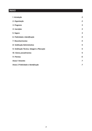 ÍNDICE


   1. Introdução                                    2

   2. Organização                                   2

   3. Programa                                      3

   4. Inscrições                                    3

   5. Seguro                                        3

   6. Publicidade e Identificação                   4

   7. Reconhecimentos                               4

   8. Verificação Administrativa                    5

   9. Verificação Técnica, Selagem e Marcação       5

   10. Outros procedimentos                         5

   11. Prémios                                      6

   Anexo 1 Itinerário                               7

   Anexo 2 Publicidade e Identificação              7




                                                2
 