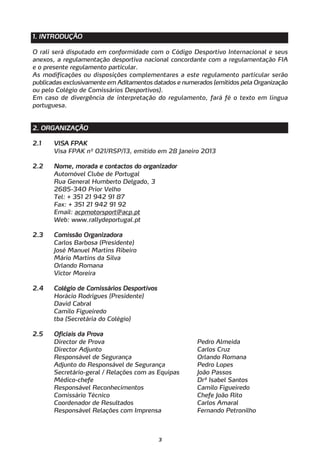 1. INTRODUÇÃO

O rali será disputado em conformidade com o Código Desportivo Internacional e seus
anexos, a regulamentação desportiva nacional concordante com a regulamentação FIA
e o presente regulamento particular.
As modificações ou disposições complementares a este regulamento particular serão
publicadas exclusivamente em Aditamentos datados e numerados (emitidos pela Organização
ou pelo Colégio de Comissários Desportivos).
Em caso de divergência de interpretação do regulamento, fará fé o texto em língua
portuguesa.


2. ORGANIZAÇÃO

2.1    VISA FPAK
       Visa FPAK nº 021/RSP/13, emitido em 28 Janeiro 2013

2.2    Nome, morada e contactos do organizador
       Automóvel Clube de Portugal
       Rua General Humberto Delgado, 3
       2685-340 Prior Velho
       Tel: + 351 21 942 91 87
       Fax: + 351 21 942 91 92
       Email: acpmotorsport@acp.pt
       Web: www.rallydeportugal.pt

2.3    Comissão Organizadora
       Carlos Barbosa (Presidente)
       José Manuel Martins Ribeiro
       Mário Martins da Silva
       Orlando Romana
       Victor Moreira

2.4    Colégio de Comissários Desportivos
       Horácio Rodrigues (Presidente)
       David Cabral
       Camilo Figueiredo
       tba (Secretária do Colégio)

2.5    Oficiais da Prova
       Director de Prova                                Pedro Almeida
       Director Adjunto                                 Carlos Cruz
       Responsável de Segurança                         Orlando Romana
       Adjunto do Responsável de Segurança              Pedro Lopes
       Secretário-geral / Relações com as Equipas       João Passos
       Médico-chefe                                     Drª Isabel Santos
       Responsável Reconhecimentos                      Camilo Figueiredo
       Comissário Técnico                               Chefe João Rito
       Coordenador de Resultados                        Carlos Amaral
       Responsável Relações com Imprensa                Fernando Petronilho



                                            3
 