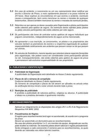 5.2 Em caso de acidente, o concorrente ou um seu representante deve notificar por
    escrito o Director de Prova, o mais rapidamente possível e no prazo máximo de
    24 horas. Deve explicar as circunstâncias em que ocorreu o acidente, eventuais
    causas e consequências, bem como mencionar os nomes e moradas de quaisquer
    testemunhas. Deverá também mencionar os nomes e moradas de eventuais feridos.

5.3 Relembra-se que apenas os danos causados pela Organização e pilotos participantes
    estão cobertos pela apólice de seguro. Os eventuais danos sofridos pelos pilotos
    ou pelos veículos participantes não estão cobertos por este seguro.

5.4 Os participantes são livres de contratar outras apólices de seguro individuais que
    julguem convenientes, independentemente do seguro acima mencionado.

5.5 Ao apresentar a sua inscrição, os concorrentes, os pilotos e os proprietários dos
    veículos isentam os promotores do evento e a respectiva organização de qualquer
    responsabilidade relativamente aos acidentes que possam causar ou de que possam
    ser vítimas.

5.6 Os veículos de Assistência, mesmo aqueles que ostentem placas especiais fornecidas
    pela organização, não podem nunca ser considerados como participantes oficiais
    no rali. Consequentemente, não estão cobertos pela apólice de seguro da prova
    e permanecem sob exclusiva responsabilidade do seu proprietário.


6. PUBLICIDADE E IDENTIFICAÇÃO

6.1   Publicidade da Organização
      A publicidade da Organização está detalhada no Anexo 2 deste regulamento.

6.2 Placas do rali e números de competição
    Conforme detalhado no Anexo 2 deste regulamento.
    Os números de competição e placas do rali devem ser afixados no veículo antes
    da verificação técnica inicial e estar visíveis durante toda a prova.

6.3 Restrições de publicidade
    É proibida a publicidade de natureza política, religiosa ou abusiva. A publicidade
    a tabaco ou a produtos derivados é igualmente interdita.


7. RECONHECIMENTOS

      Aplicam-se integralmente as disposições dos artigos 25.1 a 25.4 do Regulamento
      Desportivo FIA WRC 2012.

7.1   Procedimentos de Registo
      O registo para reconhecimentos terá lugar no secretariado, de acordo com o programa
      da prova.
      Deverá ser preenchido um formulário para os reconhecimentos.
      No caso dos pilotos prioritários 1 e 2, um membro da equipa, designado por escrito,
      pode recolher os materiais. Os restantes pilotos devem efectuar o registo pessoalmente.
      Serão entregues a cada concorrente 2 números para os reconhecimentos, os quais
      deverão ser colocados nos vidros laterais traseiros.

                                             5
 