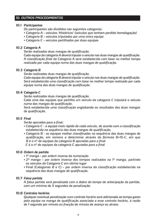 10. OUTROS PROCEDIMENTOS

10.1 Participantes
     Os participantes são divididos nas seguintes categorias:
     • Categoria A – veículos ‘Históricos’ (veículos que tenham perdido homologação)
     • Categoria B – veículos tripulados por uma única equipa
     • Categoria C – veículos partilhados por duas equipas

10.2 Categoria A
     Serão realizadas duas mangas de qualificação.
     Cada equipa da categoria A deverá tripular o veículo nas duas mangas de qualificação.
     A classificação final da Categoria A será estabelecida com base no melhor tempo
     realizado por cada equipa numa das duas mangas de qualificação.

10.3 Categoria B
     Serão realizadas duas mangas de qualificação.
     Cada equipa da categoria B deverá tripular o veículo nas duas mangas de qualificação.
     Será estabelecida uma classificação com base no melhor tempo realizado por cada
     equipa numa das duas mangas de qualificação.

10.4 Categoria C
     Serão realizadas duas mangas de qualificação.
     Cada uma das equipas que partilha um veículo da categoria C tripulará o veículo
     numa das mangas de qualificação.
     Será estabelecida uma classificação englobando os resultados das duas mangas
     de qualificação.

10.5 Final
     Serão apurados para a final:
     • Categoria C - a equipa mais rápida de cada veículo, de acordo com a classificação
       estabelecida na sequência das duas mangas de qualificação,
     • Categoria B - as equipas melhor classificadas na sequência das duas mangas de
       qualificação, em número a determinar através da fórmula B=15-C, em que
       B é o nº de equipas da categoria B apuradas para a final
       C é o nº de equipas da categoria C apuradas para a final

10.6 Ordem de partida
     • 1ª manga – por ordem inversa da numeração
     • 2ª manga – por ordem inversa dos tempos realizados na 1ª manga, partindo
       os veículos da Categoria C em último lugar
     • Final (Categorias B e C) – por ordem inversa da classificação estabelecida na
       sequência das duas mangas de qualificação.

10.7 Falsa partida
     A falsa partida será penalizada com o dobro do tempo de antecipação da partida,
     com um mínimo de 5 segundos de penalização.

10.8 Controlos horários
     Qualquer eventual penalização num controlo horário será adicionada ao tempo gasto
     pela equipa na manga de qualificação associada a esse controlo horário, à razão
     de 1 segundo por minuto ou fracção de minuto de avanço ou atraso.


                                            7
 