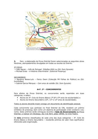 Todos os alunos deverão trazer identificação
                                         3º.
               SELECÇÃO DAS OBRAS A CONCNACIONAL DE LEITURA
3.      Para a elaboração da Prova Distrital foram seleccionadas as seguintes obras
literárias, atempadamente divulgadas em todas as escolas do Distrito:

3º CICLO:
 » João Aguiar – Inês de Portugal (Edições ASA) ou (Ed. Dom Quixote)
 » Michael Ende – A História Interminável (Editorial Presença)


SECUNDÁRIO:
 » Agustina Bessa-Luís – Fanny Owen (Colecção Mil Folhas do Público) ou (Ed.
Guimarães)
 » Gabriel Garcia Márquez – Cem anos de solidão (Ed. Dom Quixote)


                           Artº. 3º - CONCORRENTES

Para efeitos da Prova Distrital, os concorrentes serão repartidos em duas
categorias, a saber:
   • Alunos do 3º. Ciclo do Ensino Básico (7º,8º e 9º anos de escolaridade) e
   • Alunos do Ensino Secundário (10º, 11º e 12º anos de escolaridade).

Todos os alunos deverão trazer consigo um documento de identificação pessoal.

Cada concorrente que participe na Final Distrital do CNL receberá um prémio
simbólico de presença, bem como um diploma de participação onde constará o seu
nome. Estes prémios serão entregues durante a Gala de Encerramento da Prova
Distrital, a realizar em Alcobaça, dia 2 de Abril, pelas 18H00, no Cine-Teatro.

Os dois primeiros classificados de cada uma das duas categorias – 3º. Ciclo do
Ensino Básico e Ensino Secundário – receberão prémios de valor mais significativo
oferecidos pela organização.
 
