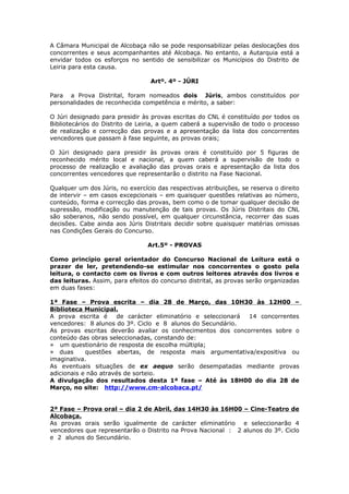 A Câmara Municipal de Alcobaça não se pode responsabilizar pelas deslocações dos
concorrentes e seus acompanhantes até Alcobaça. No entanto, a Autarquia está a
envidar todos os esforços no sentido de sensibilizar os Municípios do Distrito de
Leiria para esta causa.

                                  Artº. 4º - JÚRI

Para a Prova Distrital, foram nomeados dois Júris, ambos constituídos por
personalidades de reconhecida competência e mérito, a saber:

O Júri designado para presidir às provas escritas do CNL é constituído por todos os
Bibliotecários do Distrito de Leiria, a quem caberá a supervisão de todo o processo
de realização e correcção das provas e a apresentação da lista dos concorrentes
vencedores que passam à fase seguinte, as provas orais;

O Júri designado para presidir às provas orais é constituído por 5 figuras de
reconhecido mérito local e nacional, a quem caberá a supervisão de todo o
processo de realização e avaliação das provas orais e apresentação da lista dos
concorrentes vencedores que representarão o distrito na Fase Nacional.

Qualquer um dos Júris, no exercício das respectivas atribuições, se reserva o direito
de intervir – em casos excepcionais – em quaisquer questões relativas ao número,
conteúdo, forma e correcção das provas, bem como o de tomar qualquer decisão de
supressão, modificação ou manutenção de tais provas. Os Júris Distritais do CNL
são soberanos, não sendo possível, em qualquer circunstância, recorrer das suas
decisões. Cabe ainda aos Júris Distritais decidir sobre quaisquer matérias omissas
nas Condições Gerais do Concurso.

                                 Art.5º - PROVAS

Como princípio geral orientador do Concurso Nacional de Leitura está o
prazer de ler, pretendendo-se estimular nos concorrentes o gosto pela
leitura, o contacto com os livros e com outros leitores através dos livros e
das leituras. Assim, para efeitos do concurso distrital, as provas serão organizadas
em duas fases:

1ª Fase – Prova escrita – dia 28 de Março, das 10H30 às 12H00 –
Biblioteca Municipal.
A prova escrita é     de carácter eliminatório e seleccionará 14 concorrentes
vencedores: 8 alunos do 3º. Ciclo e 8 alunos do Secundário.
As provas escritas deverão avaliar os conhecimentos dos concorrentes sobre o
conteúdo das obras seleccionadas, constando de:
» um questionário de resposta de escolha múltipla;
» duas      questões abertas, de resposta mais argumentativa/expositiva ou
imaginativa.
As eventuais situações de ex aequo serão desempatadas mediante provas
adicionais e não através de sorteio.
A divulgação dos resultados desta 1ª fase – Até às 18H00 do dia 28 de
Março, no site: http://www.cm-alcobaca.pt/


2ª Fase – Prova oral – dia 2 de Abril, das 14H30 às 16H00 – Cine-Teatro de
Alcobaça.
As provas orais serão igualmente de carácter eliminatório e seleccionarão 4
vencedores que representarão o Distrito na Prova Nacional : 2 alunos do 3º. Ciclo
e 2 alunos do Secundário.
 