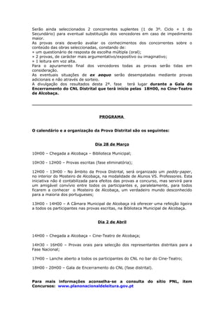 Serão ainda seleccionados 2 concorrentes suplentes (1 de 3º. Ciclo + 1 do
Secundário) para eventual substituição dos vencedores em caso de impedimento
maior.
As provas orais deverão avaliar os conhecimentos dos concorrentes sobre o
conteúdo das obras seleccionadas, constando de:
» um questionário de resposta de escolha múltipla (oral);
» 2 provas, de carácter mais argumentativo/expositivo ou imaginativo;
» 1 leitura em voz alta.
Para o apuramento final dos vencedores todas as provas serão tidas em
consideração.
As eventuais situações de ex aequo serão desempatadas mediante provas
adicionais e não através de sorteio.
A divulgação dos resultados desta 2ª. fase terá lugar durante a Gala de
Encerramento do CNL Distrital que terá início pelas 18H00, no Cine-Teatro
de Alcobaça.




                                  PROGRAMA


O calendário e a organização da Prova Distrital são os seguintes:


                                Dia 28 de Março

10H00 – Chegada a Alcobaça – Biblioteca Municipal;

10H30 - 12H00 – Provas escritas (fase eliminatória);

12H00 - 13H00 - No âmbito da Prova Distrital, será organizado um peddy-paper,
no interior do Mosteiro de Alcobaça, na modalidade de Alunos VS. Professores. Esta
iniciativa não é contabilizada para efeitos das provas a concurso, mas servirá para
um amigável convívio entre todos os participantes e, paralelamente, para todos
ficarem a conhecer o Mosteiro de Alcobaça, um verdadeiro mundo desconhecido
para a maioria dos portugueses;

13H00 - 14H00 – A Câmara Municipal de Alcobaça irá oferecer uma refeição ligeira
a todos os participantes nas provas escritas, na Biblioteca Municipal de Alcobaça.


                                  Dia 2 de Abril


14H00 – Chegada a Alcobaça – Cine-Teatro de Alcobaça;

14H30 - 16H00 – Provas orais para selecção dos representantes distritais para a
Fase Nacional;

17H00 – Lanche aberto a todos os participantes do CNL no bar do Cine-Teatro;

18H00 - 20H00 – Gala de Encerramento do CNL (fase distrital).


Para mais informações aconselha-se a consulta do sítio PNL, item
Concursos: www.planonacionaldeleitura.gov.pt
 